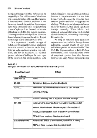 258 Nuclear Chemistry
their penetrating power. Beta particles can be
stopped by a few millimeters of aluminum
or a centimeter or two of tissue.Their energy
is deposited over a distance, and hence is less
damaging than alpha particles. Gamma par-
ticles have a thousand times the penetrating
power of alpha particles. Several centimeters
of lead are needed to stop gamma radiation.
Gamma particles travel signiﬁcant distances
through human tissue, and therefore, deposit
their energy over a relatively wide area.
It is important to consider the type of
radiation with respect to whether a radiation
source is external or internal to the body.
External alpha, and to some extent beta radi-
ation, are not as hazardous as external
gamma radiation. Clothing or the outer layer
of the skin will stop alpha radiation. Beta
radiation requires heavy protective clothing,
because it can penetrate the skin and burn
tissue. The body cannot be protected from
external gamma radiation using protective
clothing. While external alpha particles are
relatively harmless, they cause signiﬁcant
damage internally. When inhaled and
ingested, alpha emitters may be deposited
directly into tissue, where they can damage
DNA directly.
As long as radiation dose equivalent
exposures are low, radiation damage is non-
detectable. General effects of short-term
radiation exposure are summarized in Table
17.5. The dose equivalents in Table 17.5 are
listed in rems.These values are several orders
of magnitude greater than what humans
received in a year. Annual human exposure
Table 17.5
Biological Effects of Short-Term,Whole Body Radiation Exposure
 