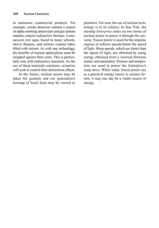 260 Nuclear Chemistry
in numerous commercial products. For
example, smoke detectors contain a source
of alpha-emitting americium and gas lantern
mantles contain radioactive thorium. Lumi-
nescent exit signs found in many schools,
movie theaters, and airlines contain tubes
ﬁlled with tritium. As with any technology,
the beneﬁts of nuclear applications must be
weighed against their costs. This is particu-
larly true with radioactive materials. As the
use of these materials continues, scientists
will seek to control their deleterious effects.
In the future, nuclear power may be
taken for granted, and our generation’s
burning of fossil fuels may be viewed as
primitive. For now, the use of nuclear tech-
nology is in its infancy. In Star Trek, the
starship Enterprise relies on two forms of
nuclear power to power it through the uni-
verse. Fusion power is used for the impulse
engines to achieve speeds below the speed
of light. Warp speeds, which are faster than
the speed of light, are obtained by using
energy obtained from a reaction between
matter and antimatter. Protons and antipro-
tons are used to power the Enterprise’s
warp drive. While today fusion power use
as a practical energy source is science ﬁc-
tion, it may one day be a viable source of
energy.
 