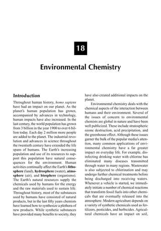 Introduction
Throughout human history, homo sapiens
have had an impact on our planet. As the
planet’s human population has grown,
accompanied by advances in technology,
human impacts have also increased. In the
last century, the world population has grown
from 3 billion in the year 1900 to over 6 bil-
lion today. Each day 2 million more people
are added to the planet. The industrial revo-
lution and advances in science throughout
the twentieth century have extended the life
spans of humans. The Earth’s increasing
population and use of its resources to sup-
port this population have natural conse-
quences for the environment. Human
activities continually affect the Earth’s litho-
sphere (land), hydrosphere (water), atmo-
sphere (air), and biosphere (organisms).
The Earth’s natural resources supply the
chemicals used by humans for the energy
and the raw materials used to sustain life.
Throughout history, most of the substances
used by humans have consisted of natural
products, but in the last ﬁfty years chemists
have learned how to synthesize a plethora of
new products. While synthetic substances
have provided many beneﬁts to society, they
have also created additional impacts on the
planet.
Environmental chemistry deals with the
chemical aspects of the interaction between
humans and their environment. Several of
the issues of concern to environmental
chemists are global in nature and have been
well publicized. These include stratospheric
ozone destruction, acid precipitation, and
the greenhouse effect. Although these issues
garner the bulk of the popular media’s atten-
tion, many common applications of envi-
ronmental chemistry have a far greater
impact on everyday life. For example, dis-
infecting drinking water with chlorine has
eliminated many diseases transmitted
through water in many regions. Wastewater
is also subjected to chlorination and may
undergo further chemical treatments before
being discharged into receiving waters.
Whenever a vehicle is started, we immedi-
ately initiate a number of chemical reactions
that transform fossil fuels into other chemi-
cals that are eventually released into the
atmosphere. Modern agriculture depends on
a variety of synthetic chemicals used as fer-
tilizers, pesticides, and herbicides. Agricul-
tural chemicals have an impact on soil,
18
Environmental Chemistry
 