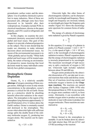 262 Environmental Chemistry
groundwater, surface water, and the atmo-
sphere. Use of synthetic chemicals is preva-
lent in many industries. Most of these are
presumed safe, although some have been
discovered to be harmful after their
widespread use. Examples include PCBs in
electrical transformers, dioxins in the paper
industry, and CFCs used in refrigerants and
propellants.
In this chapter, we examine the envi-
ronmental chemistry associated with both
global and local issues. One goal of this
chapter is to provide a balanced perspective
on the subject. This in turn should help the
reader use chemistry to make informed
decisions about environmental issues. An
axiom of the environmental movement is to
“think globally and act locally.” While both
global and local issues will be treated sepa-
rately, the nature of having an environmen-
tal perspective means knowing that local
decisions made by many individuals cumu-
latively have global consequences.
Stratospheric Ozone
Depletion
Ozone, O3
, is a relatively unstable
allotrope of oxygen consisting of three oxy-
gen atoms. Although it exists in only minute
concentrations in the atmosphere, ozone’s
presence is critical for life on Earth. Ozone
acts as a protective shield by absorbing
harmful ultraviolet radiation in the strato-
sphere. The stratosphere is the region of the
atmosphere lying between approximately 13
and 20 kilometers (8 to 12 miles) above the
Earth’s surface. Ozone is constantly created
and destroyed in the stratosphere. This
occurs when ultraviolet light with sufficient
energy splits the double bond of the ordi-
nary molecular oxygen, O2
, producing two
oxygen atoms. The reaction can be repre-
sented as
O2
 UV p 2O
Ultraviolet light, like other forms of
electromagnetic radiation, can be character-
ized by its wavelength and frequency. Wave-
length and frequency are inversely related,
as wavelength gets larger the frequency gets
smaller. Figure 18.1 shows the electromag-
netic spectrum for common forms of radia-
tion.
The energy of a photon of electromag-
netic radiation is given by Planck’s equation:
In this equation, E is energy of a photon in
joules, h is Planck constant  6.63  1034
J-s, c is the speed of light  3.0  108
m/s,
and  is the wavelength of electromagnetic
radiation in meters. Planck’s equation shows
that the energy of electromagnetic radiation
is inversely proportional to its wavelength.
The maximum wavelength of light neces-
sary to split a molecule of oxygen is 242
nm. Ultraviolet light includes radiation
between about 50 and 400 nm.
Oxygen atoms produced by the ultravi-
olet dissociation of O2
can take part in sev-
eral reactions that create and destroy ozone.
One set of reactions involving atomic and
molecular oxygen is known as the Chap-
man reactions. The reactions are named
after Sydney Chapman (1888–1970) who
ﬁrst proposed them in 1930. In one reaction,
an oxygen atom combines with O2
to form
ozone. Alternately, it can recombine with
another oxygen atom to produce an oxygen
molecule or react with ozone to produce two
oxygen molecules. These reactions are sum-
marized as
O  O2
p O3
O  O p O2
O3
 O p 2O2
Ozone formed in the stratosphere is
unstable. It can be broken down by ultravi-
olet light shorter than 320 nm (UV-C and
UV-B) according to the reaction:
hc
E ⳱

 