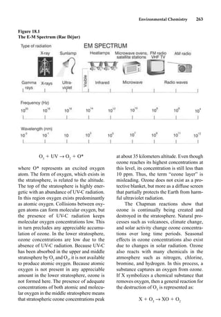 Environmental Chemistry 263
O3
 UV p O2
 O*
where O* represents an excited oxygen
atom. The form of oxygen, which exists in
the stratosphere, is related to the altitude.
The top of the stratosphere is highly ener-
getic with an abundance of UV-C radiation.
In this region oxygen exists predominantly
as atomic oxygen. Collisions between oxy-
gen atoms can form molecular oxygen, but
the presence of UV-C radiation keeps
molecular oxygen concentrations low. This
in turn precludes any appreciable accumu-
lation of ozone. In the lower stratosphere,
ozone concentrations are low due to the
absence of UV-C radiation. Because UV-C
has been absorbed in the upper and middle
stratosphere by O2
and O3
, it is not available
to produce atomic oxygen. Because atomic
oxygen is not present in any appreciable
amount in the lower stratosphere, ozone is
not formed here. The presence of adequate
concentrations of both atomic and molecu-
lar oxygen in the middle stratosphere means
that stratospheric ozone concentrations peak
at about 35 kilometers altitude. Even though
ozone reaches its highest concentrations at
this level, its concentration is still less than
10 ppm. Thus, the term “ozone layer” is
misleading. Ozone does not exist as a pro-
tective blanket, but more as a diffuse screen
that partially protects the Earth from harm-
ful ultraviolet radiation.
The Chapman reactions show that
ozone is continually being created and
destroyed in the stratosphere. Natural pro-
cesses such as volcanoes, climate change,
and solar activity change ozone concentra-
tions over long time periods. Seasonal
effects in ozone concentrations also exist
due to changes in solar radiation. Ozone
also reacts with many chemicals in the
atmosphere such as nitrogen, chlorine,
bromine, and hydrogen. In this process, a
substance captures an oxygen from ozone.
If X symbolizes a chemical substance that
removes oxygen, then a general reaction for
the destruction of O3
is represented as:
X  O3
p XO  O2
Figure 18.1
The E-M Spectrum (Rae Déjur)
 
