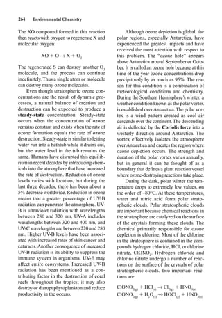 264 Environmental Chemistry
The XO compound formed in this reaction
then reacts with oxygen to regenerate X and
molecular oxygen:
XO  O p X  O2
The regenerated S can destroy another O3
molecule, and the process can continue
indeﬁnitely. Thus a single atom or molecule
can destroy many ozone molecules.
Even though stratospheric ozone con-
centrations are the result of dynamic pro-
cesses, a natural balance of creation and
destruction can be expected to produce a
steady-state concentration. Steady-state
occurs when the concentration of ozone
remains constant and exists when the rate of
ozone formation equals the rate of ozone
destruction. Steady-state is similar to letting
water run into a bathtub while it drains out,
but the water level in the tub remains the
same. Humans have disrupted this equilib-
rium in recent decades by introducing chem-
icals into the atmosphere that have increased
the rate of destruction. Reduction of ozone
levels varies with location, but during the
last three decades, there has been about a
5% decrease worldwide. Reduction in ozone
means that a greater percentage of UV-B
radiation can penetrate the atmosphere. UV-
B is ultraviolet radiation with wavelengths
between 280 and 320 nm, UV-A includes
wavelengths between 320 and 400 nm, and
UV-C wavelengths are between 220 and 280
nm. Higher UV-B levels have been associ-
ated with increased rates of skin cancer and
cataracts. Another consequence of increased
UV-B radiation is its ability to suppress the
immune system in organisms. UV-B may
affect entire ecosystems. Increased UV-B
radiation has been mentioned as a con-
tributing factor in the destruction of coral
reefs throughout the tropics; it may also
destroy or disrupt phytoplankton and reduce
productivity in the oceans.
Although ozone depletion is global, the
polar regions, especially Antarctica, have
experienced the greatest impacts and have
received the most attention with respect to
this problem. The “ozone hole” appears
aboveAntarctica around September or Octo-
ber. It is called an ozone hole because at this
time of the year ozone concentrations drop
precipitously by as much as 95%. The rea-
son for this condition is a combination of
meteorological conditions and chemistry.
During the Southern Hemisphere’s winter, a
weather condition known as the polar vortex
is established overAntarctica.The polar vor-
tex is a wind pattern created as cool air
descends over the continent.The descending
air is deﬂected by the Coriolis force into a
westerly direction around Antarctica. The
vortex effectively isolates the atmosphere
overAntarctica and creates the region where
ozone depletion occurs. The strength and
duration of the polar vortex varies annually,
but in general it can be thought of as a
boundary that deﬁnes a giant reaction vessel
where ozone-destroying reactions take place.
During the dark, polar winter the tem-
perature drops to extremely low values, on
the order of –80°C. At these temperatures,
water and nitric acid form polar strato-
spheric clouds. Polar stratospheric clouds
are important because chemical reactions in
the stratosphere are catalyzed on the surface
of the crystals forming these clouds. The
chemical primarily responsible for ozone
depletion is chlorine. Most of the chlorine
in the stratosphere is contained in the com-
pounds hydrogen chloride, HCl, or chlorine
nitrate, ClONO2
. Hydrogen chloride and
chlorine nitrate undergo a number of reac-
tions on the surface of the crystals of polar
stratospheric clouds. Two important reac-
tions are:
ClONO2(g)
 HCl(s)
p Cl2(g)
 HNO3(s)
ClONO2(g)
 H2
O(s)
p HOCl(g)
 HNO3(s)
 