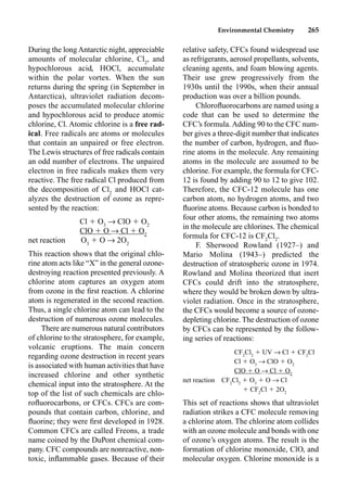 Environmental Chemistry 265
During the long Antarctic night, appreciable
amounts of molecular chlorine, Cl2
, and
hypochlorous acid, HOCl, accumulate
within the polar vortex. When the sun
returns during the spring (in September in
Antarctica), ultraviolet radiation decom-
poses the accumulated molecular chlorine
and hypochlorous acid to produce atomic
chlorine, Cl. Atomic chlorine is a free rad-
ical. Free radicals are atoms or molecules
that contain an unpaired or free electron.
The Lewis structures of free radicals contain
an odd number of electrons. The unpaired
electron in free radicals makes them very
reactive. The free radical Cl produced from
the decomposition of Cl2
and HOCl cat-
alyzes the destruction of ozone as repre-
sented by the reaction:
Cl  O3
p ClO  O2
ClO  O p Cl  O2
net reaction O3
 O p 2O2
This reaction shows that the original chlo-
rine atom acts like “X” in the general ozone-
destroying reaction presented previously. A
chlorine atom captures an oxygen atom
from ozone in the ﬁrst reaction. A chlorine
atom is regenerated in the second reaction.
Thus, a single chlorine atom can lead to the
destruction of numerous ozone molecules.
There are numerous natural contributors
of chlorine to the stratosphere, for example,
volcanic eruptions. The main concern
regarding ozone destruction in recent years
is associated with human activities that have
increased chlorine and other synthetic
chemical input into the stratosphere. At the
top of the list of such chemicals are chlo-
roﬂuorocarbons, or CFCs. CFCs are com-
pounds that contain carbon, chlorine, and
ﬂuorine; they were ﬁrst developed in 1928.
Common CFCs are called Freons, a trade
name coined by the DuPont chemical com-
pany. CFC compounds are nonreactive, non-
toxic, inﬂammable gases. Because of their
relative safety, CFCs found widespread use
as refrigerants, aerosol propellants, solvents,
cleaning agents, and foam blowing agents.
Their use grew progressively from the
1930s until the 1990s, when their annual
production was over a billion pounds.
Chloroﬂuorocarbons are named using a
code that can be used to determine the
CFC’s formula. Adding 90 to the CFC num-
ber gives a three-digit number that indicates
the number of carbon, hydrogen, and ﬂuo-
rine atoms in the molecule. Any remaining
atoms in the molecule are assumed to be
chlorine. For example, the formula for CFC-
12 is found by adding 90 to 12 to give 102.
Therefore, the CFC-12 molecule has one
carbon atom, no hydrogen atoms, and two
ﬂuorine atoms. Because carbon is bonded to
four other atoms, the remaining two atoms
in the molecule are chlorines. The chemical
formula for CFC-12 is CF2
Cl2
.
F. Sherwood Rowland (1927–) and
Mario Molina (1943–) predicted the
destruction of stratospheric ozone in 1974.
Rowland and Molina theorized that inert
CFCs could drift into the stratosphere,
where they would be broken down by ultra-
violet radiation. Once in the stratosphere,
the CFCs would become a source of ozone-
depleting chlorine. The destruction of ozone
by CFCs can be represented by the follow-
ing series of reactions:
CF2
Cl2
 UV p Cl  CF2
Cl
Cl  O3
p ClO  O2
ClO  O p Cl  O2
net reaction CF2
Cl2
 O3
 O p Cl
 CF2
Cl  2O2
This set of reactions shows that ultraviolet
radiation strikes a CFC molecule removing
a chlorine atom. The chlorine atom collides
with an ozone molecule and bonds with one
of ozone’s oxygen atoms. The result is the
formation of chlorine monoxide, ClO, and
molecular oxygen. Chlorine monoxide is a
 