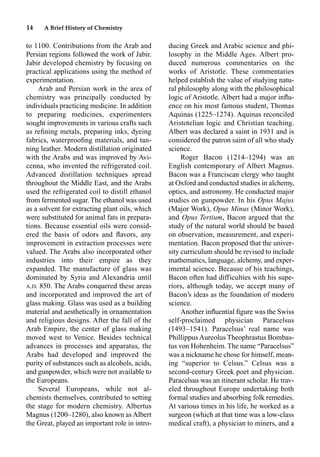 14 A Brief History of Chemistry
to 1100. Contributions from the Arab and
Persian regions followed the work of Jabir.
Jabir developed chemistry by focusing on
practical applications using the method of
experimentation.
Arab and Persian work in the area of
chemistry was principally conducted by
individuals practicing medicine. In addition
to preparing medicines, experimenters
sought improvements in various crafts such
as reﬁning metals, preparing inks, dyeing
fabrics, waterprooﬁng materials, and tan-
ning leather. Modern distillation originated
with the Arabs and was improved by Avi-
cenna, who invented the refrigerated coil.
Advanced distillation techniques spread
throughout the Middle East, and the Arabs
used the refrigerated coil to distill ethanol
from fermented sugar. The ethanol was used
as a solvent for extracting plant oils, which
were substituted for animal fats in prepara-
tions. Because essential oils were consid-
ered the basis of odors and ﬂavors, any
improvement in extraction processes were
valued. The Arabs also incorporated other
industries into their empire as they
expanded. The manufacture of glass was
dominated by Syria and Alexandria until
A.D. 850. The Arabs conquered these areas
and incorporated and improved the art of
glass making. Glass was used as a building
material and aesthetically in ornamentation
and religious designs. After the fall of the
Arab Empire, the center of glass making
moved west to Venice. Besides technical
advances in processes and apparatus, the
Arabs had developed and improved the
purity of substances such as alcohols, acids,
and gunpowder, which were not available to
the Europeans.
Several Europeans, while not al-
chemists themselves, contributed to setting
the stage for modern chemistry. Albertus
Magnus (1200–1280), also known as Albert
the Great, played an important role in intro-
ducing Greek and Arabic science and phi-
losophy in the Middle Ages. Albert pro-
duced numerous commentaries on the
works of Aristotle. These commentaries
helped establish the value of studying natu-
ral philosophy along with the philosophical
logic of Aristotle. Albert had a major inﬂu-
ence on his most famous student, Thomas
Aquinas (1225–1274). Aquinas reconciled
Aristotelian logic and Christian teaching.
Albert was declared a saint in 1931 and is
considered the patron saint of all who study
science.
Roger Bacon (1214–1294) was an
English contemporary of Albert Magnus.
Bacon was a Franciscan clergy who taught
at Oxford and conducted studies in alchemy,
optics, and astronomy. He conducted major
studies on gunpowder. In his Opus Majus
(Major Work), Opus Minus (Minor Work),
and Opus Tertium, Bacon argued that the
study of the natural world should be based
on observation, measurement, and experi-
mentation. Bacon proposed that the univer-
sity curriculum should be revised to include
mathematics, language, alchemy, and exper-
imental science. Because of his teachings,
Bacon often had difficulties with his supe-
riors, although today, we accept many of
Bacon’s ideas as the foundation of modern
science.
Another inﬂuential ﬁgure was the Swiss
self-proclaimed physician Paracelsus
(1493–1541). Paracelsus’ real name was
Phillippus Aureolus Theophrastus Bombas-
tus von Hohenheim. The name “Paracelsus”
was a nickname he chose for himself, mean-
ing “superior to Celsus.” Celsus was a
second-century Greek poet and physician.
Paracelsus was an itinerant scholar. He trav-
eled throughout Europe undertaking both
formal studies and absorbing folk remedies.
At various times in his life, he worked as a
surgeon (which at that time was a low-class
medical craft), a physician to miners, and a
 