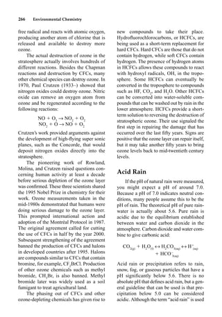 266 Environmental Chemistry
free radical and reacts with atomic oxygen,
producing another atom of chlorine that is
released and available to destroy more
ozone.
The actual destruction of ozone in the
stratosphere actually involves hundreds of
different reactions. Besides the Chapman
reactions and destruction by CFCs, many
other chemical species can destroy ozone. In
1970, Paul Crutzen (1933–) showed that
nitrogen oxides could destroy ozone. Nitric
oxide can remove an oxygen atom from
ozone and be regenerated according to the
following reactions:
NO  O3
p NO2
 O2
NO2
 O p NO  O2
Crutzen’s work provided arguments against
the development of high-ﬂying super sonic
planes, such as the Concorde, that would
deposit nitrogen oxides directly into the
stratosphere.
The pioneering work of Rowland,
Molina, and Crutzen raised questions con-
cerning human activity at least a decade
before serious depletion of the ozone layer
was conﬁrmed. These three scientists shared
the 1995 Nobel Prize in chemistry for their
work. Ozone measurements taken in the
mid-1980s demonstrated that humans were
doing serious damage to the ozone layer.
This prompted international action and
adoption of the Montréal Protocol in 1987.
The original agreement called for cutting
the use of CFCs in half by the year 2000.
Subsequent strengthening of the agreement
banned the production of CFCs and halons
in developed countries after 1995. Halons
are compounds similar to CFCs that contain
bromine, for example, CF2
BrCl. Production
of other ozone chemicals such as methyl
bromide, CH3
Br, is also banned. Methyl
bromide later was widely used as a soil
fumigant to treat agricultural land.
The phasing out of CFCs and other
ozone-depleting chemicals has given rise to
new compounds to take their place.
Hydroﬂuorochlorocarbons, or HCFCs, are
being used as a short-term replacement for
hard CFCs. Hard CFCs are those that do not
contain hydrogen, while soft CFCs contain
hydrogen. The presence of hydrogen atoms
in HCFCs allows these compounds to react
with hydroxyl radicals, OH, in the tropo-
sphere. Some HCFCs can eventually be
converted in the troposphere to compounds
such as HF, CO2
, and H2
O. Other HCFCs
can be converted into water-soluble com-
pounds that can be washed out by rain in the
lower atmosphere. HCFCs provide a short-
term solution to reversing the destruction of
stratospheric ozone. Their use signaled the
ﬁrst step in repairing the damage that has
occurred over the last ﬁfty years. Signs are
positive that the ozone layer can repair itself,
but it may take another ﬁfty years to bring
ozone levels back to mid-twentieth century
levels.
Acid Rain
If the pH of natural rain were measured,
you might expect a pH of around 7.0.
Because a pH of 7.0 indicates neutral con-
ditions, many people assume this to be the
pH of rain. The theoretical pH of pure rain-
water is actually about 5.6. Pure rain is
acidic due to the equilibrium established
between water and carbon dioxide in the
atmosphere. Carbon dioxide and water com-
bine to give carbonic acid:
CO2(g)
 H2
O(l)
m H2
CO3(aq)
m H
(aq)
 HCO
3(aq)
Acid rain or precipitation refers to rain,
snow, fog, or gaseous particles that have a
pH signiﬁcantly below 5.6. There is no
absolute pH that deﬁnes acid rain, but a gen-
eral guideline that can be used is that pre-
cipitation below 5.0 can be considered
acidic. Although the term “acid rain” is used
 