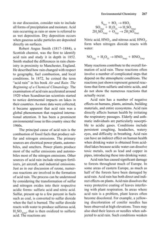 Environmental Chemistry 267
in our discussion, consider rain to include
all forms of precipitation and moisture.Acid
rain occurring as rain or snow is referred to
as wet deposition. Dry deposition occurs
when gaseous acidic particles are deposited
directly on surfaces.
Robert Angus Smith (1817–1884), a
Scottish chemist, was the ﬁrst to identify
acid rain and study it in depth in 1852.
Smith studied the differences in rain chem-
istry in proximity to Manchester, England.
He described how rain changed with respect
to geography, fuel combustion, and local
conditions. In 1872, he coined the term
“acid rain” in his book Air and Rain: The
Beginning of a Chemical Climatology. The
examination of acid rain accelerated around
1920 when Scandinavian scientists started
to notice detrimental impacts on lakes in
their countries. As more data were collected,
it became apparent that acid rain was a
global phenomenon that required interna-
tional attention. It has been a prominent
environmental issue in this country since the
1960s.
The principal cause of acid rain is the
combustion of fossil fuels that produce sul-
fur and nitrogen emissions. The primary
sources are electrical power plants, automo-
biles, and smelters. Power plants produce
most of the sulfur emissions and automo-
biles most of the nitrogen emissions. Other
sources of acid rain include nitrogen fertil-
izers, jet aircraft, and industrial emissions.
Just as in our discussion of ozone, numer-
ous reactions are involved in the formation
of acid rain. The process can be understood
by considering the transformation of sulfur
and nitrogen oxides into their respective
acidic forms: sulfuric acid and nitric acid.
Sulfur, present up to a few percent in fuels
such as coal, is converted to sulfur dioxide
when the fuel is burned. The sulfur dioxide
reacts with water to produce sulfurous acid,
H2
SO3(aq)
, that is then oxidized to sulfuric
acid. The reactions are
S8(s)
 8O2
p 8SO2
SO2(g)
 H2
O(l)
p H2
SO3(aq)
2H2
SO3(aq)
 O2(g)
p 2H2
SO4(aq)
Nitric acid, HNO3
, and nitrous acid, HNO2
,
form when nitrogen dioxide reacts with
water:
NO2(g)
 H2
O(l)
p HNO3(aq)
 HNO2(aq)
Many reactions contribute to the overall for-
mation of acid rain. These reactions often
involve a number of complicated steps that
depend on the atmospheric conditions. The
reactions just shown represent general reac-
tions that form sulfuric and nitric acids, and
do not show the numerous reactions that
actually occur.
Acid rain has a number of negative
effects on humans, plants, animals, building
materials, and entire ecosystems. Acid rain
directly affects human health by irritating
the respiratory passages. Elderly and asth-
matic individuals are particularly suscepti-
ble to acidic gases. Conditions include
persistent coughing, headaches, watery
eyes, and difficulty in breathing. Acid rain
can have an indirect effect on human health
when drinking water is obtained from acid-
iﬁed lakes because acidic water can dissolve
toxic metals, such as lead and copper in
pipes, introducing these into drinking water.
Acid rain has caused signiﬁcant damage
to forests throughout much of Europe. In
some areas of eastern Europe, as much as
half of the forests have been damaged by
acid rain. Acid rain has both direct and indi-
rect effects on plants.Acid rain dissolves the
waxy protective coating of leaves interfer-
ing with plant respiration. In areas where
acid rain is a problem, plant leaves often
become discolored. For example, a yellow-
ing discoloration of conifer needles has
been observed at high elevations. Trees may
also shed their leaves or needles when sub-
jected to acid rain. Such conditions weaken
 