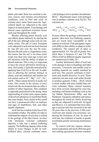 268 Environmental Chemistry
with hydrogen ions to produce bicarbonate,
HCO3

. Bicarbonate reacts with hydrogen
ions to produce carbonic acid, H2
CO3
. The
reactions are
CaCO3(s)
 H
(aq)
p Ca2
(aq)
 HCO3

(aq)
HCO3

(aq)
 H
(aq)
p H2
CO3(aq)
p CO2(g)
 H2
O
In areas where the geology is dominated by
granite, lakes have less buffering capacity
and are much more susceptible to the
impacts of acid rain. Fish and aquatic organ-
isms differ in their ability to adapt to acidic
conditions. The natural pH of lakes is
approximately 8.0. The pH of poorly buf-
fered lakes is between 6.5 and 7.0. The
effects of pH on different aquatic organisms
are summarized in Table 18.1.
Another detrimental effect of acid rain
is the damage it does to buildings and other
structures. Limestone and marble used as
building material are readily attacked by
acid rain. The calcium carbonate in lime-
stone and marble dissolves in acid. These
materials can also react with sulfur dioxide
to produce gypsum, CaSO4
• 2H2
O, which
is much weaker and more soluble than cal-
cium carbonate. Many cultural treasures
have been severely damaged by acid rain,
including well-known buildings such as the
Taj Mahal, Westminster Abby, and the
Parthenon. European cathedrals and statues
throughout the world are slowly dissolving
as they are subjected to acid rain. In Egypt
and Mexico, it is estimated that more dam-
age to ancient ruins has occurred in the last
50 years than in the previous 2,500 years.
Acid rain also attacks iron structures, cat-
alyzing the formation of rust. In areas of
acid rain, the oxidation of metals is greatly
accelerated, greatly increasing maintenance
costs.
To control acid rain requires interna-
tional cooperation and much effort has gone
into crafting agreements between countries
plants and make them less resistant to dis-
ease, insects, and extreme environmental
conditions, such as frost and wind. In
extreme cases, entire forest areas die. Agri-
cultural plants are subjected to the same
impacts as natural plants. Crop damage and
disease cause signiﬁcant economic losses
each year throughout the world.
Besides affecting plants directly, acid
rain affects plants indirectly by altering the
pH of the soil, although some soils are nat-
urally acidic. The pH of some European
soils subjected to acid rain has been lowered
by one pH unit over the last 60 years.
Because the pH scale is a logarithmic scale,
this means that the soil is ten times more
acidic now than sixty years ago. Lower soil
pH interferes with the ability of plants to
absorb nutrients. This is why it is important
to have the correct pH before fertilizing a
lawn. Soil acidity is typically neutralized by
applying lime (CaCO3
) to the soil. In addi-
tion to affecting the nutrient balance in
plants, acid rain mobilizes and leaches out
soil cations such as Al3
, Mg2
, Ca2
, Na
,
and K
. These cations dissolve in acidic soil
water. This results in the release of toxic
metals into the environment that can affect a
number of other organisms. This condition
is especially pronounced in the spring, when
rapid melting of winter snow causes a pulse
of dissolved substances in runoff that ﬂoods
into water bodies. Toxic metals in this runoff
can have a pronounced effect on embryos
and eggs of amphibians, ﬁsh, and other
aquatic organisms.
Acid rain has resulted in the loss of life
in a number of lakes. The ability of a lake to
withstand the impacts of acid rain is related
to the geology of the lake’s basin. In areas
with limestone (calcium carbonate)
deposits, a lake has a natural buffering
capacity. The buffering capacity refers to the
ability to resist changes in pH. In well-
buffered lakes, calcium carbonate reacts
 