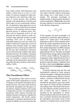 270 Environmental Chemistry
and how much it reradiates back into space.
Any object naturally radiates electromag-
netic energy over a wide range of wave-
lengths. The principal wavelength of
radiated energy is determined by the body’s
surface temperature. Wien’s Law states that
the peak radiation is inversely proportional
to the absolute temperature:
In this equation, the peak wavelength is in
nanometers (1 nanometer, abbreviated nm, is
equal to 109
meter) and T is the absolute
temperature in Kelvin.Wien’s equation shows
that as the surface temperature increases, the
peak wavelength decreases. Assuming the
Sun’s surface temperature is 6,000 K, the peak
wavelength of radiation from the Sun is
approximately 483 nm. The peak wavelength
for Earth with an average surface temperature
of 288 K is about 10,000 nm. The peak elec-
tromagnetic energy radiated from the Sun is
in the visible range, while that from Earth is
primarily infrared radiation. Radiation from
the Sun is often termed shortwave radiation
and radiation from Earth longwave radiation
(Figure 18.2).
Incoming radiation from the Sun and
backradiation emitted by Earth interacts
with the atmosphere. Although about half of
the Sun’s radiation passes directly to Earth’s
surface, a portion is reﬂected back directly
into space, while another portion is
absorbed by atmospheric gases and reradi-
ated. Figure 18.3 shows the fate of radiation
intercepting Earth. About half of the incom-
ing solar radiation actually reaches the sur-
face of Earth. The rest is reﬂected or
absorbed by the atmosphere or clouds.
Infrared radiation reﬂected from Earth’s sur-
face is partially absorbed and reﬂected by
the atmosphere and clouds. Some of this
radiation is reradiated back toward Earth’s
lower sulfur content. Soft bituminous coal
sulfur’s content may be as low as a few
tenths of a percent compared to hard east-
ern anthracite coal, which has sulfur con-
tents of several percent. One problem,
though, is the transportation of western coal
often makes its use economically unfeasi-
ble. An alternative input approach is to use
a process to remove sulfur from coal before
burning it. Coal cleaning involves using a
physical process to separate pyrite, FeS,
from coal by dispersing coal in oil and
allowing the heavier pyrite to settle out.
Another input approach includes actually
switching from coal to natural gas.
Although natural gas emits less sulfur, the
higher combustion temperatures involved
produces more nitrogen oxides. An output
approach involves removing the sulfur from
the ﬂue gas after combustion. Emissions
can be removed using scrubbers that reduce
harmful emissions. In scrubbers, chemicals
convert a gas pollutant to less harmful prod-
ucts. For example, a solution of calcium
carbonate can be sprayed down stacks emit-
ting sulfur dioxide to produce solid calcium
sulfate, CaSO4
:
CaCO3(s)
 SO2(g)
p CaSO3(s)
 CO2(g)
2CaSO3(s)
 O2(g)
p 2CaSO4(s)
The Greenhouse Effect
The greenhouse effect refers to an ele-
vation of the Earth’s temperature as a result
of changes in the Earth’s atmosphere due to
human activities. The name comes from the
fact that the atmosphere acts like glass in a
greenhouse trapping radiation and causing
a temperature increase. To understand the
greenhouse effect requires knowing how
radiation interacts with gases to regulate the
Earth’s temperature. The Earth’s surface
temperature is primarily determined by the
amount of radiation it receives from the Sun
6
2.9 ⳯ 10
 ⳱
peak
T
 