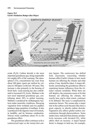 272 Environmental Chemistry
tury begins. The controversy has shifted
from uncertainty concerning whether
humans affect Earth’s climate to how much
humans are affecting the climate and what
action, if any, should be taken. A major dif-
ﬁculty surrounding the greenhouse effect is
separating human inﬂuences from the cli-
mate’s natural variability. While there are
still skeptics, the consensus seems to be that
humans are affecting the climate, but
exactly how, and to what extent, continues
to be debated. The issue is complicated by
numerous factors. The oceans play a major
role in the carbon cycle because they have a
great capacity to absorb carbon dioxide.
Vegetation also affects global carbon con-
centrations through photosynthesis. Some
studies have indicated that primary produc-
tivity increases with elevated CO2
, while
others show no increase. A major human
factor is changes in land use, for example,
oxide (N2
O). Carbon dioxide is the most
important greenhouse gas, being responsible
for roughly 60% of the warming. The atmo-
sphere’s CO2
concentration has risen from
about 280 ppmv (parts per million by vol-
ume) to 360 ppmv in the last 150 years. This
increase is due primarily to the burning of
fossil fuels. Land clearing has also contrib-
uted to increased CO2
levels. Methane is the
next most important greenhouse gas, con-
tributing about 20% to global warming.
Methane is produced by methanogenic bac-
teria under anaerobic conditions. Decaying
vegetation from wetlands and rice paddies
produces large quantities of methane. It also
is produced in the digestive tract of livestock,
in landﬁlls, and by biomass combustion.
Nitrous oxide contributes about 5% to the
greenhouse effect.
The greenhouse effect continues to be a
controversial topic as the twenty-ﬁrst cen-
Figure 18.3
Earth’s Radiation Budget (Rae Déjur)
 