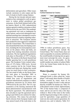 Environmental Chemistry 273
1990s to reduce greenhouse gases. Any
workable agreement must include the
United States. The United States does not
want to jeopardize its economy and believes
the overall beneﬁts of entering into an agree-
ment must outweigh the costs. An agree-
ment must also be enforceable. As the
world’s number one emitter of carbon (Table
18.2), the United States holds the key to
global reductions.
Water Quality
Water is essential for human life.
Although Earth is often called the “water
planet” with nearly three-fourths of Earth’s
surface covered by water, most of its
tremendous supply of water is salty and not
directly available for human use. Only 3%
of the planet’s water is fresh. Approximately
70% of the human body is composed of
water, and we can survive only a few days
without it. Most of the water in the world,
and the largest percentage in this country, is
used for agriculture. Large quantities of
water are also used in power generation, for
domestic use, and in industry. Table 18.3
deforestation and agriculture. Other issues
include variations in solar output and the
role of clouds in Earth’s energy balance.
During the last decade national repre-
sentatives have attempted to craft an agree-
ment to reduce global greenhouse gas
emissions. At the Earth Summit held in Rio
de Janeiro, Brazil, in 1992, industrialized
nations agreed to stabilize emissions at their
1990 levels by the year 2010. This nonbind-
ing agreement was seen as inadequate by
many nations, and several subsequent inter-
national meetings have attempted to resolve
disputes between countries regarding reduc-
tion in emissions. The European nations
have pushed for more aggressive reductions
than the United States. The United States is
also dissatisﬁed that many developing coun-
tries, including the two most populous coun-
tries on the planet, China and India, are
exempt from making immediate emission
reductions. The last signiﬁcant negotiations
took place in December of 1997 in Kyoto,
Japan. The nations at the Kyoto Summit had
trouble agreeing how to curb greenhouse
gases. The European Union wanted reduc-
tions of 15% below 1990 levels. Several
other countries led by the United States
resisted such deep cuts, fearing they would
cause too much harm to their economies.
The last round of talks on the Kyoto Sum-
mit took place in November 2001 in
Morocco. The meeting in Morocco con-
cluded four years of negotiations and
required industrialized countries to reduce
greenhouse emissions by 5% below their
1990 levels by the year 2012. The U.S. rep-
resentative at the meeting announced the
Bush administration’s dissatisfaction with
the Kyoto agreement. The administration
does not plan to sign the agreement and is
going to put forth its own solution for reduc-
ing emissions. This stance has provoked
harsh criticism from European leaders and
may unravel much of the work done in the
Table 18.2
Carbon Emissions by Country
 