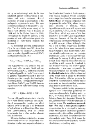Environmental Chemistry 275
One drawback of chlorine is that it can react
with organic materials present in natural
waters to produce harmful substances. Tri-
halomethanes are organic compounds with
the general formula CHX3
, where x repre-
sents chlorine or bromine. When
hypochlorous acid reacts with organic mat-
ter, chloroform, CHCl3
, can be produced.
Chloroform, which was one of the ﬁrst
anesthetics used in 1847, is a suspected car-
cinogenic. Because of this, the drinking
water standard for trihalomethanes has been
set at 100 parts per billion. Although chlo-
rine is still the most widely used disinfec-
tant in the United States, some communities
have switched to other disinfectants. Chlo-
rine dioxide and ozone are two common
alternatives. Ozone is used widely through-
out Europe for treating drinking water. It is
a much more effective disinfectant and has
the ability to kill viruses. Its drawback is
that it cannot be stored so it must be gener-
ated on site. It also does not provide the
residual protection that chlorine provides.
Residual chlorine is the chlorine dissolved
in the water once it leaves the treatment
plant. This residual chlorine protects the
water from recontamination. Ozone-treated
water does not have the residual protection
once it leaves the treatment plant.
To protect public health, government
agencies have established guidelines for
numerous chemicals in drinking water. In
1974, the United States passed the Safe
Drinking Water Act. As part of this act, the
EPA determined safe levels for chemicals in
drinking water. The maximum contami-
nant level (mcl) is the highest acceptable
concentration for a chemical in drinking
water. Although not an absolute guarantee
to ensure safety, the mcl is a guideline that
establishes a maximum acceptable value for
chemicals in water. Table 18.4 shows the
maximum contaminant level for a number
of substances in drinking water.
ted by bacteria through water in the mid-
nineteenth century led to advances in sani-
tation and water treatment. Several
chemicals are used as disinfectants to kill
pathogenic organisms in water. The most
common disinfectant in this country is chlo-
rine. The ﬁrst public water supply to be
treated with chlorine was in England in
1904 and in the United States in 1908.
Throughout the twentieth century, as the
practice of water chlorination spread, the
incidence of water-borne diseases has
decreased.
As mentioned, chlorine, in the form of
Cl2
or the hypochlorite ion, OCl
, is used as
a disinfectant. Free chlorine, Cl2
, reacts with
water to produce hypochlorous acid, HOCl,
and hydrochloric acid, HCl:
Cl2(g)
 H2
O(l)
p HOCl(aq)
 HCl(aq)
The hypochlorous acid oxidizes the cell
walls and kills bacteria. Solid calcium
hypochlorite, Ca(OCl)2
, and liquid solutions
of sodium hypochlorite, NaOCl, can be used
to generate hypochlorous acid in place of
chlorine gas, for example, in chlorinating
swimming pools. The hypochlorite ion gen-
erated from Ca(OCl)2
and NaOCl forms an
equilibrium with water represented by the
equation:
OCl
 H2
O m HOCl  OH
The use of hypochlorites tends to raise the
pH of water because hydroxide ions are pro-
duced, as opposed to chlorine gas, which
tends to lower the pH due to the production
of hydrochloric acid. Bleach is a dilute solu-
tion (approximately 5%) of sodium
hypochlorite that is often used as a house-
hold disinfectant.
Chlorine has been criticized as a water
disinfectant because of undesirable reac-
tions that produce carcinogenic substances.
 