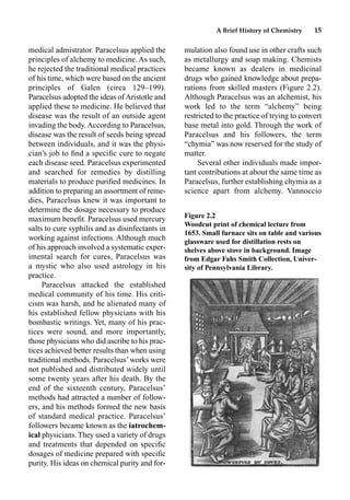A Brief History of Chemistry 15
medical admistrator. Paracelsus applied the
principles of alchemy to medicine. As such,
he rejected the traditional medical practices
of his time, which were based on the ancient
principles of Galen (circa 129–199).
Paracelsus adopted the ideas ofAristotle and
applied these to medicine. He believed that
disease was the result of an outside agent
invading the body. According to Paracelsus,
disease was the result of seeds being spread
between individuals, and it was the physi-
cian’s job to ﬁnd a speciﬁc cure to negate
each disease seed. Paracelsus experimented
and searched for remedies by distilling
materials to produce puriﬁed medicines. In
addition to preparing an assortment of reme-
dies, Paracelsus knew it was important to
determine the dosage necessary to produce
maximum beneﬁt. Paracelsus used mercury
salts to cure syphilis and as disinfectants in
working against infections. Although much
of his approach involved a systematic exper-
imental search for cures, Paracelsus was
a mystic who also used astrology in his
practice.
Paracelsus attacked the established
medical community of his time. His criti-
cism was harsh, and he alienated many of
his established fellow physicians with his
bombastic writings. Yet, many of his prac-
tices were sound, and more importantly,
those physicians who did ascribe to his prac-
tices achieved better results than when using
traditional methods. Paracelsus’works were
not published and distributed widely until
some twenty years after his death. By the
end of the sixteenth century, Paracelsus’
methods had attracted a number of follow-
ers, and his methods formed the new basis
of standard medical practice. Paracelsus’
followers became known as the iatrochem-
ical physicians. They used a variety of drugs
and treatments that depended on speciﬁc
dosages of medicine prepared with speciﬁc
purity. His ideas on chemical purity and for-
mulation also found use in other crafts such
as metallurgy and soap making. Chemists
became known as dealers in medicinal
drugs who gained knowledge about prepa-
rations from skilled masters (Figure 2.2).
Although Paracelsus was an alchemist, his
work led to the term “alchemy” being
restricted to the practice of trying to convert
base metal into gold. Through the work of
Paracelsus and his followers, the term
“chymia” was now reserved for the study of
matter.
Several other individuals made impor-
tant contributions at about the same time as
Paracelsus, further establishing chymia as a
science apart from alchemy. Vannoccio
Figure 2.2
Woodcut print of chemical lecture from
1653. Small furnace sits on table and various
glassware used for distillation rests on
shelves above stove in background. Image
from Edgar Fahs Smith Collection, Univer-
sity of Pennsylvania Library.
 