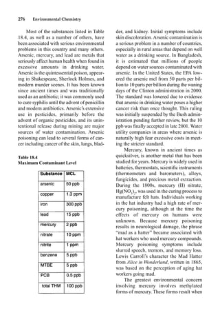276 Environmental Chemistry
der, and kidney. Initial symptoms include
skin discoloration. Arsenic contamination is
a serious problem in a number of countries,
especially in rural areas that depend on well
water as a drinking source. In Bangladesh,
it is estimated that millions of people
depend on water sources contaminated with
arsenic. In the United States, the EPA low-
ered the arsenic mcl from 50 parts per bil-
lion to 10 parts per billion during the waning
days of the Clinton administration in 2000.
The standard was lowered due to evidence
that arsenic in drinking water poses a higher
cancer risk than once thought. This ruling
was initially suspended by the Bush admin-
istration pending further review, but the 10
ppb was ﬁnally accepted in late 2001. Water
utility companies in areas where arsenic is
naturally high fear excessive costs in meet-
ing the stricter standard.
Mercury, known in ancient times as
quicksilver, is another metal that has been
studied for years. Mercury is widely used in
batteries, thermostats, scientiﬁc instruments
(thermometers and barometers), alloys,
fungicides, and precious metal extraction.
During the 1800s, mercury (II) nitrate,
Hg(NO3
)2
, was used in the curing process to
manufacture felt hats. Individuals working
in the hat industry had a high rate of mer-
cury poisoning, although at the time the
effects of mercury on humans were
unknown. Because mercury poisoning
results in neurological damage, the phrase
“mad as a hatter” became associated with
hat workers who used mercury compounds.
Mercury poisoning symptoms include
slurred speech, tremors, and memory loss.
Lewis Carroll’s character the Mad Hatter
from Alice in Wonderland, written in 1865,
was based on the perception of aging hat
workers going mad.
The greatest environmental concern
involving mercury involves methylated
forms of mercury. These forms result when
Most of the substances listed in Table
18.4, as well as a number of others, have
been associated with serious environmental
problems in this country and many others.
Arsenic, mercury, and lead are metals that
seriously affect human health when found in
excessive amounts in drinking water.
Arsenic is the quintessential poison, appear-
ing in Shakespeare, Sherlock Holmes, and
modern murder scenes. It has been known
since ancient times and was traditionally
used as an antibiotic; it was commonly used
to cure syphilis until the advent of penicillin
and modern antibiotics. Arsenic’s extensive
use in pesticides, primarily before the
advent of organic pesticides, and its unin-
tentional release during mining are major
sources of water contamination. Arsenic
poisoning can lead to several forms of can-
cer including cancer of the skin, lungs, blad-
Table 18.4
Maximum Contaminant Level
 