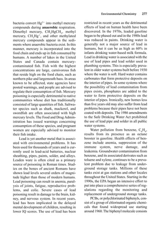Environmental Chemistry 277
restricted in recent years as the detrimental
effects of lead on human health have been
discovered. In the 1970s, leaded gasoline
began to be phased out and in the 1980s lead
was reduced in paints. Drinking water is
generally not a major source of lead in
humans, but it can be as high as 60% in
infants drinking water-based milk formula.
Lead in drinking water is associated with the
use of lead pipes and lead solder used in
plumbing systems. This is especially preva-
lent in older water systems built before 1930
where the water is soft. Hard water contains
carbonates that form protective deposits on
the interior of pipes. In some systems where
the possibility of lead contamination from
pipes exists, phosphates are added to the
water to form protective deposits on the
interior of pipes. Ironically, new homes less
than ﬁve years old may also suffer from lead
problems because their pipes have not been
coated with deposits. The 1986 amendments
to the Safe Drinking Water Act prohibited
the use of lead pipe and solder in all public
water systems.
Water pollution from benzene, C6
H6
,
results from its presence as an octane
booster in gasoline. Health effects of ben-
zene include anemia, suppression of the
immune system, nerve damage, and
leukemia. Groundwater contamination from
benzene, and its associated derivates such as
toluene and xylene, continues to be a preva-
lent problem due to leakage from under-
ground storage tanks. Millions of these
tanks exist at gas stations and other locales
throughout the United States. Starting in the
1990s, the EPA began an intensive effort to
put into place a comprehensive series of reg-
ulations regarding the monitoring and
replacement of underground storage tanks.
PCBs, or polychlorinated biphenyls, con-
sist of a group of chlorinated organic chemi-
cals that found widespread use starting
around 1960.The biphenyl molecule consists
bacteria convert Hg2
into methyl mercury
compounds during anaerobic respiration.
Dimethyl mercury, CH3
HgCH3
, methyl
mercury, CH3
Hg
, and other methylated
mercury compounds appear in the sedi-
ments where anaerobic bacteria exist. In this
manner, mercury is incorporated into the
food chain and ends up in ﬁsh consumed by
humans. A number of lakes in the United
States and Canada contain mercury-
contaminated ﬁsh. Fish with the highest
concentrations are large, carnivorous ﬁsh
that reside high on the food chain, such as
northern pike and largemouth bass. In areas
known to be affected, state agencies have
posted warnings, and people are advised to
regulate their consumption of ﬁsh. Mercury
poisoning is especially detrimental to native
communities whose diet has traditionally
consisted of large quantities of ﬁsh. Saltwa-
ter species such as shark, mackerel, and
swordﬁsh are often associated with high
mercury levels. The Food and Drug Admin-
istration has issued warnings concerning
consumption of these species, and pregnant
women are especially advised to monitor
their ﬁsh intake.
Lead is yet another metal that is associ-
ated with environmental problems. It has
been used for thousands of years and is cur-
rently used in lead-acid batteries, nuclear
sheathing, pipes, paints, solder, and alloys.
Leaden ware is often cited as a primary
source of poisoning in Roman times. Stud-
ies on the bones of ancient Romans have
shown lead levels several orders of magni-
tude higher than those of modern humans.
Lead poisoning can result in anemia, paral-
ysis of joints, fatigue, reproductive prob-
lems, and colic. Severe cases of lead
poisoning result in damage to the brain, kid-
ney, and nervous system. In recent years,
lead has been implicated in the delayed
mental development of children, resulting in
lower IQ scores. The use of lead has been
 