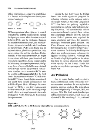 278 Environmental Chemistry
During the last thirty years the United
States has made signiﬁcant progress in
reducing pollution to the nation’s waters.
The Clean Water Act passed by Congress in
1972 has been the primary legislation
responsible for curbing water pollution dur-
ing this period. This act mandated stricter
water standards and regulated those entities
that discharged effluent into the nation’s
water. Federal permits were required for
many discharge activities, for example,
municipal treatment plant effluent. The
Clean Water Act also provided grant money
for municipalities to improve their waste-
water treatment facilities by building new
plants and applying modern technology to
upgrade existing facilities. Although the
media often highlights pollution incidents
that tend to capture attention, the overall
water quality in the United States has
greatly improved since passage of the Clean
Water Act.
Air Pollution
Just as water bodies such as rivers,
lakes, and the ocean can be considered enor-
mous aqueous solutions, the atmosphere is a
gigantic gaseous solution. The atmosphere
is composed primarily of nitrogen, 78%, and
oxygen, 21%. The third most abundant gas
in the atmosphere is argon, which makes up
about 0.9%. The remaining 0.1% consists of
of two benzene rings joined by a single bond.
It is formed by heating benzene in the pres-
ence of a catalyst:
PCBs are produced when biphenyl is reacted
with chlorine and the chlorine atoms replace
the hydrogen atoms. More than two hundred
different PCBs can be produced. Because
PCBs are nonﬂammable, inert, and poor con-
ductors, they made ideal electrical insulators
in transformers. PCBs also found use in
hydraulic ﬂuids, plasticizers, pesticides, copy
paper, cutting oils, and ﬁre retardants. Unfor-
tunately, it was discovered that PCBs might
be associated with liver, gastrointestinal, and
reproductive problems. Some workers in the
PCB industry developed a permanent, disﬁg-
uring form of acne called chloracne. Animal
tests showed cancers developed in test ani-
mals. Another concern was that PCBs were
fat soluble and bioaccumulated in the food
chain. Because the structure of PCBs is sim-
ilar to DDT, it was feared that their continued
use could have severe consequences for
wildlife (Figure 18.4). Although the acute
toxicity of PCBs is low, there was enough
evidence that PCBs could have long-range
health effects to prompt Monsanto, their sole
producer in North America, to discontinue
their production.
Figure 18.4
DDT and PCB. The Xs in PCB denote where chlorine atoms may attach.
 