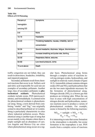 280 Environmental Chemistry
ular basis. Photochemical smog forms
through a complex series of reactions in-
volving nitrogen oxides, hydrocarbons, and
sunlight in relatively warm climates (Figure
18.5).Automobile exhaust contains nitrogen
oxides (NO and NO2
) and hydrocarbons that
are the two main ingredients necessary for
the formation of photochemical smog.
Nitrogen dioxide (NO2
) is a brown gas that
produces an irritating odor. When the sun
rises in areas with high concentrations of
nitrogen dioxide and hydrocarbons, numer-
ous reactions occur to produce a variety of
photochemical oxidants. For example,
ozone is formed by the following reactions:
NO2(g)
 sunlight p NO(g)
 O(g)
O(g)
 O2(g)
p O3(g)
It is interesting to note that ozone formation
in the stratosphere is desirable, but ozone
formation in the troposphere is not. PAN
results from a complex series of reactions
traffic congestion are not lethal, they can
result in drowsiness, headaches, irritability,
and impaired judgment.
Secondary pollutants result from chem-
ical reactions that occur in air. Sulfuric acid
and nitric acid responsible for acid rain are
examples of secondary pollutants. Another
large class of secondary pollutants is pho-
tochemical oxidants. Photochemical
oxidants include ozone, PAN (peroxyacyl-
nitrate), and formaldehyde. A common term
for photochemical oxidants is photochemi-
cal smog. Smog, a term derived from com-
bining “smoke” and “fog,” was originally
coined to described polluted air in London.
Smog is particularly characteristic in cities
where industrial pollution occurs. Photo-
chemical smog is another type of smog that
occurs mainly in dry climates where there is
ample sunlight and an abundance of cars.
Los Angeles and Mexico City are cities
where photochemical smog occurs on a reg-
Table 18.6
Effects of CO Poisoning
 