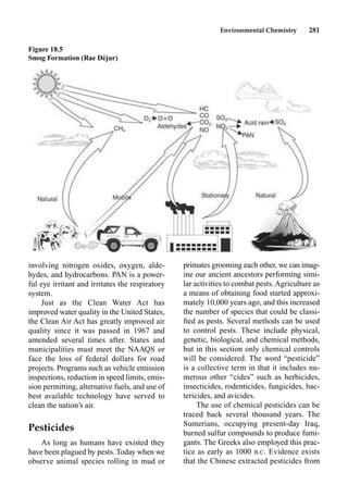 Environmental Chemistry 281
primates grooming each other, we can imag-
ine our ancient ancestors performing simi-
lar activities to combat pests. Agriculture as
a means of obtaining food started approxi-
mately 10,000 years ago, and this increased
the number of species that could be classi-
ﬁed as pests. Several methods can be used
to control pests. These include physical,
genetic, biological, and chemical methods,
but in this section only chemical controls
will be considered. The word “pesticide”
is a collective term in that it includes nu-
merous other “cides” such as herbicides,
insecticides, rodenticides, fungicides, bac-
tericides, and avicides.
The use of chemical pesticides can be
traced back several thousand years. The
Sumerians, occupying present-day Iraq,
burned sulfur compounds to produce fumi-
gants. The Greeks also employed this prac-
tice as early as 1000 B.C. Evidence exists
that the Chinese extracted pesticides from
involving nitrogen oxides, oxygen, alde-
hydes, and hydrocarbons. PAN is a power-
ful eye irritant and irritates the respiratory
system.
Just as the Clean Water Act has
improved water quality in the United States,
the Clean Air Act has greatly improved air
quality since it was passed in 1967 and
amended several times after. States and
municipalities must meet the NAAQS or
face the loss of federal dollars for road
projects. Programs such as vehicle emission
inspections, reduction in speed limits, emis-
sion permitting, alternative fuels, and use of
best available technology have served to
clean the nation’s air.
Pesticides
As long as humans have existed they
have been plagued by pests. Today when we
observe animal species rolling in mud or
Figure 18.5
Smog Formation (Rae Déjur)
 