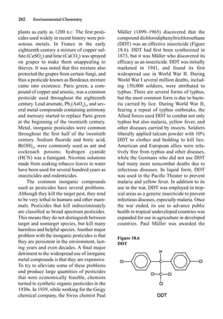 282 Environmental Chemistry
Müller (1899–1965) discovered that the
compound dichlorodiphenyltrichloroethane
(DDT) was an effective insecticide (Figure
18.6). DDT had ﬁrst been synthesized in
1873, but it was Müller who discovered its
efficacy as an insecticide. DDT was initially
marketed in 1941, and found its ﬁrst
widespread use in World War II. During
World War I several million deaths, includ-
ing 150,000 soldiers, were attributed to
typhus. There are several forms of typhus,
but the most common form is due to bacte-
ria carried by lice. During World War II,
fearing a repeat of typhus outbreaks, the
Allied forces used DDT to combat not only
typhus but also malaria, yellow fever, and
other diseases carried by insects. Soldiers
liberally applied talcum powder with 10%
DDT to clothes and bedding to kill lice.
American and European allies were rela-
tively free from typhus and other diseases,
while the Germans who did not use DDT
had many more noncombat deaths due to
infectious diseases. In liquid form, DDT
was used in the Paciﬁc Theater to prevent
malaria and yellow fever. In addition to its
use in the war, DDT was employed in trop-
ical areas as a generic insecticide to prevent
infectious diseases, especially malaria. Once
the war ended, its use to advance public
health in tropical undeveloped countries was
expanded for use in agriculture in developed
countries. Paul Müller was awarded the
plants as early as 1200 B.C. The ﬁrst pesti-
cides used widely in recent history were poi-
sonous metals. In France in the early
eighteenth century a mixture of copper sul-
fate (CuSO4
) and lime (CaCO3
) was sprayed
on grapes to make them unappealing to
thieves. It was noted that this mixture also
protected the grapes from certain fungi, and
thus a pesticide known as Bordeaux mixture
came into existence. Paris green, a com-
pound of copper and arsenic, was a common
pesticide used throughout the eighteenth
century. Lead arsenate, Pb3
(AsO4
)2
, and sev-
eral metal compounds containing antimony
and mercury started to replace Paris green
at the beginning of the twentieth century.
Metal, inorganic pesticides were common
throughout the ﬁrst half of the twentieth
century. Sodium ﬂuoride and boric acid,
B(OH)3
, were commonly used as ant and
cockroach poisons; hydrogen cyanide
(HCN) was a fumigant. Nicotine solutions
made from soaking tobacco leaves in water
have been used for several hundred years as
insecticides and rodenticides.
The common inorganic compounds
used as pesticides have several problems.
Although they kill the target pest, they tend
to be very lethal to humans and other mam-
mals. Pesticides that kill indiscriminately
are classiﬁed as broad spectrum pesticides.
This means they do not distinguish between
target and nontarget species, but kill many
harmless and helpful species.Another major
problem with the inorganic pesticides is that
they are persistent in the environment, last-
ing years and even decades. A ﬁnal major
detriment to the widespread use of inorganic
metal compounds is that they are expensive.
To try to alleviate some of these problems
and produce large quantities of pesticides
that were economically feasible, chemists
turned to synthetic organic pesticides in the
1930s. In 1939, while working for the Geigy
chemical company, the Swiss chemist Paul
Figure 18.6
DDT
 