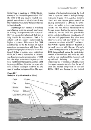 Environmental Chemistry 283
Nobel Prize in medicine in 1948 for his dis-
covery of the insecticide potential of DDT.
By 1950 DDT and several related com-
pounds were viewed as miracle insecticides
that were inexpensive and that could be used
indiscriminately.
Even though DDT seemed to be a cheap
and effective pesticide, enough was known
in its early development to raise concerns.
DDT is a persistent chemical that lasts a
long time in the environment. DDT is fat
soluble and not readily metabolized by
higher organisms. This meant that DDT
accumulated in the fat tissues of higher
organisms. As organisms with longer life
spans residing higher on the food chain con-
tinually fed on organisms lower on the food
chain, DDT would accumulate in their tis-
sue. For example, the concentration of DDT
in a lake might be measured in parts per tril-
lion, plankton in the lake may contain DDT
in parts per billion, ﬁsh a few parts per mil-
lion, and birds feeding on ﬁsh from the lake
several hundred parts per million. The accu-
mulation of a chemical moving up the food
chain is a process known as biological mag-
niﬁcation (Figure 18.7). Another concern
raised was that certain pests seemed to
develop an immunity to DDT and the appli-
cation rate had to be increased to combat
insects. This was because natural selection
favored insects that had the genetic charac-
teristics to survive DDT and passed this
ability on to their offspring. Direct deaths of
bird and ﬁsh populations had also been
observed in areas with heavy DDT use. The
problems associated with DDT and other
post-WWII organic pesticides became a
national concern with Rachael Carson’s
(1906–1964) publication of Silent Spring in
1962. Carson’s book alerted the public to the
hazards of insecticides, and while not call-
ing for a ban, challenged the chemical and
agricultural industry to curtail its
widespread use of chemical pesticides. Most
developed countries started to ban the use of
DDT and related compounds in the late
1960s. DDT was banned in the United
Figure 18.7
Biological Magniﬁcation (Rae Déjur)
 