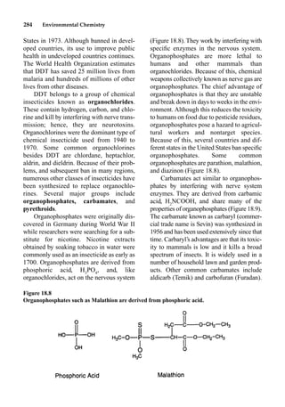 284 Environmental Chemistry
States in 1973. Although banned in devel-
oped countries, its use to improve public
health in undeveloped countries continues.
The World Health Organization estimates
that DDT has saved 25 million lives from
malaria and hundreds of millions of other
lives from other diseases.
DDT belongs to a group of chemical
insecticides known as organochlorides.
These contain hydrogen, carbon, and chlo-
rine and kill by interfering with nerve trans-
mission; hence, they are neurotoxins.
Organochlorines were the dominant type of
chemical insecticide used from 1940 to
1970. Some common organochlorines
besides DDT are chlordane, heptachlor,
aldrin, and dieldrin. Because of their prob-
lems, and subsequent ban in many regions,
numerous other classes of insecticides have
been synthesized to replace organochlo-
rines. Several major groups include
organophosphates, carbamates, and
pyrethroids.
Organophosphates were originally dis-
covered in Germany during World War II
while researchers were searching for a sub-
stitute for nicotine. Nicotine extracts
obtained by soaking tobacco in water were
commonly used as an insecticide as early as
1700. Organophosphates are derived from
phosphoric acid, H3
PO4
, and, like
organochlorides, act on the nervous system
(Figure 18.8). They work by interfering with
speciﬁc enzymes in the nervous system.
Organophosphates are more lethal to
humans and other mammals than
organochlorides. Because of this, chemical
weapons collectively known as nerve gas are
organophosphates. The chief advantage of
organophosphates is that they are unstable
and break down in days to weeks in the envi-
ronment. Although this reduces the toxicity
to humans on food due to pesticide residues,
organophosphates pose a hazard to agricul-
tural workers and nontarget species.
Because of this, several countries and dif-
ferent states in the United States ban speciﬁc
organophosphates. Some common
organophosphates are parathion, malathion,
and diazinon (Figure 18.8).
Carbamates act similar to organophos-
phates by interfering with nerve system
enzymes. They are derived from carbamic
acid, H2
NCOOH, and share many of the
properties of organophosphates (Figure 18.9).
The carbamate known as carbaryl (commer-
cial trade name is Sevin) was synthesized in
1956 and has been used extensively since that
time. Carbaryl’s advantages are that its toxic-
ity to mammals is low and it kills a broad
spectrum of insects. It is widely used in a
number of household lawn and garden prod-
ucts. Other common carbamates include
aldicarb (Temik) and carbofuran (Furadan).
Figure 18.8
Organophosphates such as Malathion are derived from phosphoric acid.
 
