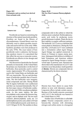 Environmental Chemistry 285
Pyrethroids are based on mimicking the
structure of the natural insecticide pyrethrin.
Pyrethins are found in the ﬂowers of
chrysanthemums. Ground ﬂowers were tra-
ditionally used to obtain pyrethin insecti-
cides and used to kill lice in the early 1800s.
Synthetic pyrethins were ﬁrst produced in
the early 1970s. The exact nature of how
pyrethroids work is unknown, but because
they paralyze insects it is speculated that
they affect the nervous or muscular system.
Pyrethroids are effective in low dosages and
are nonpersistent.
Our discussion of pesticides has focused
primarily on insecticides. In the United States
the primary use of pesticides is in the form of
herbicides, those pesticides used to control
weeds. Approximately 70% of the pesticides
used in the United States are herbicides and
20% are insecticides. The use and develop-
ment of herbicides parallels that of insecti-
cides. The ﬁrst herbicides were inorganic
metal compounds and salts. During World
War II organic herbicides were synthesized
and their use increased dramatically. One of
the ﬁrst major classes of herbicides synthe-
sized in the mid-1940s was phenoxyaliphatic
acids. As this name implies, the phe-
noxyaliphatic acids contain the benzene ring,
oxygen, and an aliphatic acid. The two most
common phenoxyaliphatic acids are 2,4
dichlorophenoxyacetic acid, called 2,4-D and
2,4,5 trichlorophenoxyacetic acid, known as
2,4,5-T (Figure 18.10).The numbers in these
compounds refer to the carbon to which the
chlorine atom is attached. Dichlorophenoxy-
acetic acid works by producing excess
growth hormones in plants. Plants die due to
their inability to acquire sufficient nutrients.
The herbicide 2,4,5-T acts as a defoliant that
causes plants to shed leaves. During theViet-
nam War, 2,4-D and 2,4,5-T were combined
into a formulation called Agent Orange.
Agent Orange was applied extensively to
forests in Vietnam to expose enemy posi-
tions. Subsequent birth defects in children of
both Vietnamese and American soldiers
exposed to Agent Orange became a contro-
versial topic in postwar years. Research has
shown that in the manufacture of 2,4,5-T side
reactions occur that produce small quantities
of dioxins. Dioxins are compounds that are
characterized by the dioxin structure:
Dioxins have been shown to cause birth
defects in tests with laboratory animals.
Long-term effects include certain cancers.
Because of the health concerns associated
with 2,4,5-T, this herbicide was banned in
the United States in 1983.
Another class of herbicides is called tri-
azines. Triazine compounds consist of a
benzene-like structure with alternating
nitrogen and carbon atoms in a hexagonal
Figure 18.9
Carbamates such as carbaryl are derived
from carbamic acid.
Figure 18.10
The Two Most Common Phenoxyaliphatic
Acids
 