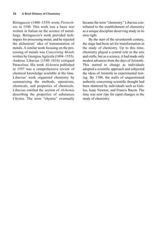 16 A Brief History of Chemistry
Biringuccio (1480–1539) wrote Pirotech-
nia in 1540. This work was a basic text
written in Italian on the science of metal-
lurgy. Biringuccio’s work provided tech-
niques for processing metal, and he rejected
the alchemists’ idea of transmutation of
metals. A similar work focusing on the pro-
cessing of metals was Concerning Metals
written by Georgius Agricola (1494–1555).
Andreas Libavius (1540–1616) critiqued
Paracelsus. His work Alchemia published
in 1597 was a comprehensive review of
chemical knowledge available at the time.
Libavius’ work organized chemistry by
summarizing the methods, operations,
chemicals, and properties of chemicals.
Libavius entitled the section of Alchemia
describing the properties of substances
Chymia. The term “chymia” eventually
became the term “chemistry.” Libavius con-
tributed to the establishment of chemistry
as a unique discipline deserving study in its
own right.
By the start of the seventeenth century,
the stage had been set for transformation in
the study of chemistry. Up to this time,
chemistry played a central role in the arts
and crafts, but as a science, it had made only
modest advances from the days of Aristotle.
This started to change as individuals
adopted a scientiﬁc approach and subjected
the ideas of Aristotle to experimental test-
ing. By 1700, the walls of unquestioned
authority concerning scientiﬁc thought had
been shattered by individuals such as Gali-
leo, Isaac Newton, and Francis Bacon. The
time was now ripe for rapid changes in the
study of chemistry.
 
