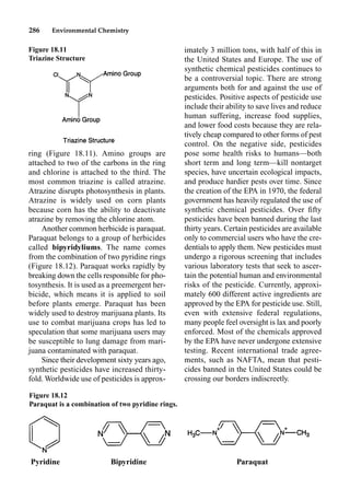 286 Environmental Chemistry
ring (Figure 18.11). Amino groups are
attached to two of the carbons in the ring
and chlorine is attached to the third. The
most common triazine is called atrazine.
Atrazine disrupts photosynthesis in plants.
Atrazine is widely used on corn plants
because corn has the ability to deactivate
atrazine by removing the chlorine atom.
Another common herbicide is paraquat.
Paraquat belongs to a group of herbicides
called bipyridyliums. The name comes
from the combination of two pyridine rings
(Figure 18.12). Paraquat works rapidly by
breaking down the cells responsible for pho-
tosynthesis. It is used as a preemergent her-
bicide, which means it is applied to soil
before plants emerge. Paraquat has been
widely used to destroy marijuana plants. Its
use to combat marijuana crops has led to
speculation that some marijuana users may
be susceptible to lung damage from mari-
juana contaminated with paraquat.
Since their development sixty years ago,
synthetic pesticides have increased thirty-
fold. Worldwide use of pesticides is approx-
imately 3 million tons, with half of this in
the United States and Europe. The use of
synthetic chemical pesticides continues to
be a controversial topic. There are strong
arguments both for and against the use of
pesticides. Positive aspects of pesticide use
include their ability to save lives and reduce
human suffering, increase food supplies,
and lower food costs because they are rela-
tively cheap compared to other forms of pest
control. On the negative side, pesticides
pose some health risks to humans—both
short term and long term—kill nontarget
species, have uncertain ecological impacts,
and produce hardier pests over time. Since
the creation of the EPA in 1970, the federal
government has heavily regulated the use of
synthetic chemical pesticides. Over ﬁfty
pesticides have been banned during the last
thirty years. Certain pesticides are available
only to commercial users who have the cre-
dentials to apply them. New pesticides must
undergo a rigorous screening that includes
various laboratory tests that seek to ascer-
tain the potential human and environmental
risks of the pesticide. Currently, approxi-
mately 600 different active ingredients are
approved by the EPA for pesticide use. Still,
even with extensive federal regulations,
many people feel oversight is lax and poorly
enforced. Most of the chemicals approved
by the EPA have never undergone extensive
testing. Recent international trade agree-
ments, such as NAFTA, mean that pesti-
cides banned in the United States could be
crossing our borders indiscreetly.
Figure 18.11
Triazine Structure
Pyridine Bipyridine Paraquat
Figure 18.12
Paraquat is a combination of two pyridine rings.
 
