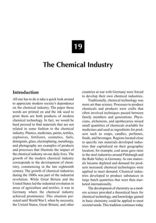 Introduction
All one has to do is take a quick look around
to appreciate modern society’s dependence
on the chemical industry. The paper these
words are printed on and the ink used to
print them are both products of modern
chemical technology. In fact, we would be
hard pressed to ﬁnd materials that are not
related in some fashion to the chemical
industry. Plastics, medicines, paints, textiles,
explosives, fertilizers, cosmetics, fuels,
detergents, glass, electroplating, metallurgy,
and photography are examples of products
and processes that illustrate the impact of
the chemical industry on our daily lives. The
growth of the modern chemical industry
corresponds to the development of chem-
istry, commencing in the late eighteenth
century. The growth of chemical industries
during the 1800s was part of the industrial
revolution. While Great Britain and the
United States led the industrial revolution in
areas of agriculture and textiles, it was in
Germany where the chemical industry
achieved prominence. This situation per-
sisted until World War I, when by necessity,
the United States, Great Britain, and other
countries at war with Germany were forced
to develop their own chemical industries.
Traditionally, chemical technology was
more art than science. Processes to produce
chemicals and products were crafts that
often involved techniques passed between
family members and generations. Physi-
cians, alchemists, and apothecaries mixed
small quantities of chemicals available for
medicines and used as ingredients for prod-
ucts such as soaps, candles, perfumes,
foods, and beverages. Regions located close
to speciﬁc raw materials developed indus-
tries that capitalized on their geographic
location; for example, coal areas gave raise
to the steel industries around Pittsburgh and
the Ruhr Valley in Germany. As raw materi-
als became depleted and demand for prod-
ucts increased, chemical technologies were
applied to meet demand. Chemical indus-
tries developed to produce substances in
large batch quantities that were then mar-
keted internationally.
The development of chemistry as a mod-
ern science provided a theoretical basis for
chemical technology, and knowledge gained
in basic chemistry could be applied to meet
societal needs.This tradition continues today
19
The Chemical Industry
 