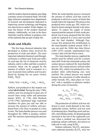 290 The Chemical Industry
with the modern chemical industry providing
a primary source of research funds.All of the
large chemical companies have departments
of research and development dedicated to
improving current technology and bringing
new discoveries to market. In this chapter, we
trace the history of the modern chemical
industry. Additionally, we look at the basic
chemistry used by industry to produce a few
of the materials that are part of daily life.
Acids and Alkalis
The ﬁrst large chemical industries that
developed in modern times involved the
production of acids and alkalis. The most
important industrial chemical used through-
out history is sulfuric acid. Each year sulfu-
ric acid tops the list of chemicals used by
industry, and it is often said that a country’s
economic status can be gauged by the
amount of sulfuric acid it consumes in a
year. In ancient times sulfuric acid was pro-
duced by heating the ore green vitiriol,
FeSO4
•7H2
O:
FeSO4
•7H2
O p H2
SO4(l)
 FeO(s)
 6H2
O(g)
Sulfuric acid produced in this manner was
called oil of vitriol. During the early 1700s,
sulfuric acid was produced in glass jars of
several liters using sulfur and potassium
nitrate, KNO3
. In 1746, John Roebuck
(1718–1794) substituted large lead-lined
chambers for glass jars and was able to
increase the amount of sulfuric acid pro-
duced from a few liters or pounds at a time
to tons. The lead-chamber process was used
throughout the 1800s to produce sulfuric
acid. The reactions representing this process
are
While the lead-chamber process increased
the amount of sulfuric acid that could be
produced, it relied on a source of nitrate that
usually had to be imported. The process also
produced nitric oxide gas, NO, which oxi-
dized to brown nitrogen dioxide in the atmo-
sphere. To reduce the supply of nitrate
required and the amount of nitric oxide pro-
duced, Gay-Lussac proposed that the nitric
oxide be captured in a tower and recycled
into the lead chamber. Although Gay-
Lussac ﬁrst proposed this modiﬁcation to
the lead-chamber method around 1830, it
was not until the 1860s that John Glover
(1801–1872) actually implemented Gay-
Lussac’s idea with the Glover tower.
The lead-chamber process supplied the
world’s need for sulfuric acid for a century
and a half. In the late nineteenth century, the
contact process replaced the lead-chamber
process. The contact process utilized sulfur
dioxide, SO2
, which was produced as a by-
product when sulfur-bearing ores were
smelted. The contact process was named
because the conversion of sulfur dioxide to
sulfur trioxide, SO3
, takes place on “con-
tact” with a vanadium or platinum catalyst
during the series of reactions:
The production of sulfuric acid was suf-
ﬁcient to meet world demand in the mid-
eighteenth century. Sulfuric acid was used
in producing dyes, bleaching wools and tex-
tiles, and reﬁning metals. Its demand greatly
increased at the end of the eighteenth cen-
tury when a method was discovered for
preparing sodium carbonate, also known as
soda ash or soda, using H2
SO4
.
Sodium carbonate, Na2
CO3
, and potas-
sium carbonate (potash), K2
CO3
, were two
heat
6KNO Ⳮ 7S rÆ 3K S Ⳮ 6NO Ⳮ 4SO
3(s) (s) 2 (g) 3(g)
SO Ⳮ H O r H SO
3(g) 2 (l) 2 4(aq)
heat
S O r SO
(s) 2(g) 2(g)
heat, catalyst
2SO O 2SO
2(g) 2(g) 3(g)
SO H O H SO
3(g) 2 (l) 2 4(l)
r
r
——
 