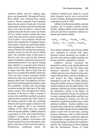 The Chemical Industry 291
common alkalis used for making soap,
glass, and gunpowder. Throughout history
these alkalis were obtained from natural
sources. Natron imported from Egyptian
lakes was one source of soda ash. It was also
produced by burning wood and leaching the
ashes with water to obtain a solution that
yielded soda ash when the water was boiled
off. In a similar manner, potash (the name
comes from the process used to produce a
“pot of ashes”) was produced. Potash was
used in the manufacture of saltpeter (potas-
sium nitrate), which was a principal compo-
nent of gunpowder; potash was viewed as a
critical chemical by national governments.
Another source of soda ash was the barilla
plant. The scientiﬁc name of this plant is
Salsola soda, but it goes by the common
names of sodawort or glasswort because the
soda produced from it was used in making
glass. Barilla is a common plant found in
saline waters along the Mediterranean Sea
in Spain and Italy. Brown kelp from the
genus Fucus found off Scotland’s North Sea
coast was also a source of potash. Barilla
and brown kelp were dried and burned to
produce alkali salts. The depletion of Euro-
pean forests and international disputes made
the availability of alkali salts increasingly
uncertain during the latter part of the eigh-
teenth century. This prompted the French
Academy of Science to offer a reward to
anyone who could ﬁnd a method to produce
soda ash from common salt, NaCl. Some of
the leading chemists of the day including
Scheele and Guyton sought a solution to the
soda ash problem, but it was Nicholas
LeBlanc (1743–1806) who was credited
with solving the problem. LeBlanc proposed
a procedure in 1783, and a plant based on
LeBlanc’s method was opened in 1791.
Unfortunately, LeBlanc’s association with
French royalty led to the conﬁscation of the
plant at the time of the French Revolution.
Furthermore, conﬂicting claims for
LeBlanc’s method were made by several
other chemists, and he never received the
reward. LeBlanc, disheartened and destitute,
committed suicide in 1806.
LeBlanc’s method uses sulfuric acid and
common salt to produce sodium sulfate,
Na2
SO4
. Sodium sulfate is then reacted with
charcoal and lime to produce sodium car-
bonate and calcium sulﬁde:
H2
SO4(l)
 2NaCl(aq)
p Na2
SO4(s)
 2HCl(g)
Na2
SO4(s)
 2C(s)
 CaCO3(s)
p Na2
CO3(s)
+ CaS(s)
The sodium carbonate and calcium sulﬁde
were separated by mixing with water.
Because sodium carbonate was soluble in
the water and calcium sulﬁde insoluble, the
former would be suspended in solution.
LeBlanc’s process increased the
demand for sulfuric acid, and the alkali and
acid industries were the ﬁrst large-scale
chemical industries. Plants using the
LeBlanc process were situated in areas asso-
ciated with salt mines, and this naturally cre-
ated locales for other industries that
depended on soda ash. The alkali industry
using the LeBlanc process created environ-
mental problems near the alkali plants. The
hydrogen chloride gas killed vegetation in
the immediate vicinity of the plants. To
decrease air pollution, the gas was dissolved
in water, creating hydrochloric acid that was
then discharged to streams, but this just
turned the air pollution problem into a water
pollution problem. Another problem was
created by the solid calcium sulﬁde product.
Calcium sulﬁde tailings stored around alkali
plants reacted with air and water, creating
noxious substances such as sulfur dioxide
and hydrogen sulﬁde. Landowners adjacent
to alkali plants sought relief from the envi-
ronmental damage resulting from soda pro-
duction. The situation got so bad in England
that the Parliament’s House of Lords
 