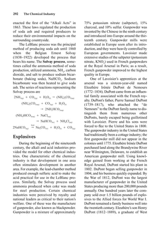 292 The Chemical Industry
enacted the ﬁrst of the “Alkali Acts” in
1863. These laws regulated the production
of soda ash and required producers to
reduce their environmental impacts on the
surrounding countryside.
The LeBlanc process was the principal
method of producing soda ash until 1860
when the Belgian Ernest Solvay
(1838–1922) developed the process that
bears his name. The Solvay process, some-
times called the ammonia method of soda
production, utilized ammonia, NH3
, carbon
dioxide, and salt to produce sodium bicar-
bonate (baking soda), NaHCO3
. Sodium
bicarbonate was then heated to give soda
ash. The series of reactions representing the
Solvay process are
Explosives
During the beginning of the nineteenth
century, the alkali and acid industries pro-
vided the model for other chemical indus-
tries. One characteristic of the chemical
industry is that development in one area
often stimulates development in another
area. For example, the lead-chamber method
produced enough sulfuric acid to make the
acid practical for use in the LeBlanc pro-
cess. Similarly, the Solvay process used
ammonia produced when coke was made
for steel production. Certain chemical
industries were perceived by royalty and
national leaders as critical to their nation’s
welfare. One of these was the manufacture
of gunpowder, also known as blackpowder.
Gunpowder is a mixture of approximately
75% potassium nitrate (saltpeter), 15%
charcoal, and 10% sulfur. Gunpowder was
invented by the Chinese in the ninth century
and introduced into Europe around the thir-
teenth century. Gunpowder mills were
established in Europe soon after its intro-
duction, and they were heavily controlled by
European governments. Lavoisier made
extensive studies of the saltpeter (potassium
nitrate, KNO3
) used in French gunpowders
at the Royal Arsenal in Paris; as a result,
French gunpowder improved to the highest
quality in Europe.
One of Lavoisier’s apprentices at the
arsenal was a sixteen-year-old named
Eleuthère Irénée DuPont de Nemours
(1772–1834). DuPont came from an inﬂuen-
tial family associated with the French roy-
alty. DuPont’s father, Pierre Samuel DuPont
(1739–1817), who attached the “de
Nemours” to the DuPont family name to dis-
tinguish them from numerous other
DuPonts, barely escaped being guillotined
with Lavoisier. Pierre and his sons were
forced to ﬂee to the United States in 1800.
The gunpowder industry in the United States
had traditionally been a cottage industry; the
ﬁrst gunpowder mill did not appear in the
colonies until 1775. Eleuthère Irénée DuPont
purchased land along the Brandywine River
near Wilmington, Delaware, to establish an
American gunpowder mill. Using knowl-
edge gained from working at the French
Royal Arsenal, DuPont started his plant in
1802. DuPont began selling gunpowder in
1804, and his business quickly expanded. By
the War of 1812, DuPont was the largest
manufacturer of gunpowder in the United
States producing more than 200,000 pounds
annually. One hundred years later the com-
pany sold over 1.5 billion pounds of explo-
sives to the Allied forces for World War I.
DuPont remained a family business well into
the twentieth century. Eleuthère’s son Henry
DuPont (1812–1889), a graduate of West
2NH Ⳮ CO Ⳮ H O r (NH ) CO
3(g) 2(g) 2 (l) 4 2 3(aq)
(NH ) CO Ⳮ CO Ⳮ H O
4 2 3(aq) 2(g) 2 (l)
r 2NH HCO
3 3(aq)
(NH )HCO Ⳮ NaCl
4 3(aq) (aq)
r NaHCO Ⳮ NH Cl
3(s) 4 (aq)
heat
2NaHCO r Na CO Ⳮ H O Ⳮ CO
3(g) 2 3(s) 2 (l) 2(g)
 