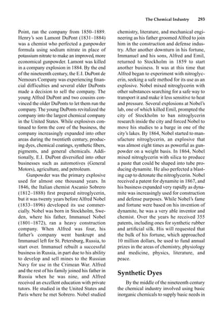The Chemical Industry 293
Point, ran the company from 1850–1889.
Henry’s son Lamont DuPont (1831–1884)
was a chemist who perfected a gunpowder
formula using sodium nitrate in place of
potassium nitrate to make an improved, more
economical gunpowder. Lamont was killed
in a company explosion in 1884. By the end
of the nineteenth century, the E.I. DuPont de
Nemours Company was experiencing ﬁnan-
cial difficulties and several elder DuPonts
made a decision to sell the company. The
young Alfred DuPont and two cousins con-
vinced the older DuPonts to let them run the
company.The young DuPonts revitalized the
company into the largest chemical company
in the United States. While explosives con-
tinued to form the core of the business, the
company increasingly expanded into other
areas during the twentieth century, produc-
ing dyes, chemical coatings, synthetic ﬁbers,
pigments, and general chemicals. Addi-
tionally, E.I. DuPont diversiﬁed into other
businesses such as automotives (General
Motors), agriculture, and petroleum.
Gunpowder was the primary explosive
used for almost one thousand years. In
1846, the Italian chemist Ascanio Sobrero
(1812–1888) ﬁrst prepared nitroglycerin,
but it was twenty years before Alfred Nobel
(1833–1896) developed its use commer-
cially. Nobel was born in Stockholm, Swe-
den, where his father, Immanuel Nobel
(1801–1872), ran a heavy construction
company. When Alfred was four, his
father’s company went bankrupt and
Immanuel left for St. Petersburg, Russia, to
start over. Immanuel rebuilt a successful
business in Russia, in part due to his ability
to develop and sell mines to the Russian
Navy for use in the Crimean War. Alfred
and the rest of his family joined his father in
Russia when he was nine, and Alfred
received an excellent education with private
tutors. He studied in the United States and
Paris where he met Sobrero. Nobel studied
chemistry, literature, and mechanical engi-
neering as his father groomed Alfred to join
him in the construction and defense indus-
try. After another downturn in his fortune,
Immanuel and his sons, Alfred and Emil,
returned to Stockholm in 1859 to start
another business. It was at this time that
Alfred began to experiment with nitroglyc-
erin, seeking a safe method for its use as an
explosive. Nobel mixed nitroglycerin with
other substances searching for a safe way to
transport it and make it less sensitive to heat
and pressure. Several explosions at Nobel’s
lab, one of which killed Emil, prompted the
city of Stockholm to ban nitroglycerin
research inside the city and forced Nobel to
move his studies to a barge in one of the
city’s lakes. By 1864, Nobel started to man-
ufacture nitroglycerin, an explosive that
was almost eight times as powerful as gun-
powder on a weight basis. In 1864, Nobel
mixed nitroglycerin with silica to produce
a paste that could be shaped into tube pro-
ducing dynamite. He also perfected a blast-
ing cap to detonate the nitroglycerin. Nobel
received a patent for dynamite in 1867, and
his business expanded very rapidly as dyna-
mite was increasingly used for construction
and defense purposes. While Nobel’s fame
and fortune were based on his invention of
dynamite, he was a very able inventor and
chemist. Over the years he received 355
patents, including ones for synthetic rubber
and artiﬁcial silk. His will requested that
the bulk of his fortune, which approached
10 million dollars, be used to fund annual
prizes in the areas of chemistry, physiology
and medicine, physics, literature, and
peace.
Synthetic Dyes
By the middle of the nineteenth century
the chemical industry involved using basic
inorganic chemicals to supply basic needs in
 