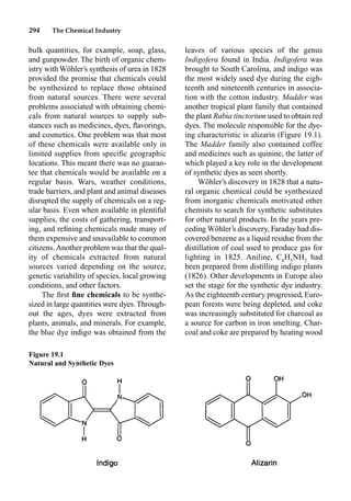 294 The Chemical Industry
bulk quantities, for example, soap, glass,
and gunpowder. The birth of organic chem-
istry with Wöhler’s synthesis of urea in 1828
provided the promise that chemicals could
be synthesized to replace those obtained
from natural sources. There were several
problems associated with obtaining chemi-
cals from natural sources to supply sub-
stances such as medicines, dyes, ﬂavorings,
and cosmetics. One problem was that most
of these chemicals were available only in
limited supplies from speciﬁc geographic
locations. This meant there was no guaran-
tee that chemicals would be available on a
regular basis. Wars, weather conditions,
trade barriers, and plant and animal diseases
disrupted the supply of chemicals on a reg-
ular basis. Even when available in plentiful
supplies, the costs of gathering, transport-
ing, and reﬁning chemicals made many of
them expensive and unavailable to common
citizens. Another problem was that the qual-
ity of chemicals extracted from natural
sources varied depending on the source,
genetic variability of species, local growing
conditions, and other factors.
The ﬁrst ﬁne chemicals to be synthe-
sized in large quantities were dyes.Through-
out the ages, dyes were extracted from
plants, animals, and minerals. For example,
the blue dye indigo was obtained from the
leaves of various species of the genus
Indigofera found in India. Indigofera was
brought to South Carolina, and indigo was
the most widely used dye during the eigh-
teenth and nineteenth centuries in associa-
tion with the cotton industry. Madder was
another tropical plant family that contained
the plant Rubia tinctorium used to obtain red
dyes. The molecule responsible for the dye-
ing characteristic is alizarin (Figure 19.1).
The Madder family also contained coffee
and medicines such as quinine, the latter of
which played a key role in the development
of synthetic dyes as seen shortly.
Wöhler’s discovery in 1828 that a natu-
ral organic chemical could be synthesized
from inorganic chemicals motivated other
chemists to search for synthetic substitutes
for other natural products. In the years pre-
ceding Wöhler’s discovery, Faraday had dis-
covered benzene as a liquid residue from the
distillation of coal used to produce gas for
lighting in 1825. Aniline, C6
H5
NH2
had
been prepared from distilling indigo plants
(1826). Other developments in Europe also
set the stage for the synthetic dye industry.
As the eighteenth century progressed, Euro-
pean forests were being depleted, and coke
was increasingly substituted for charcoal as
a source for carbon in iron smelting. Char-
coal and coke are prepared by heating wood
Figure 19.1
Natural and Synthetic Dyes
 