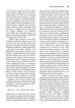 The Chemical Industry 295
or coal in a low oxygen environment. When
coal is heated to make coke, the residue is
called coal-tar. By 1845, it was found that
coal-tar consisted of a mixture of a numer-
ous organic molecules including benzene,
toluene, naphthalene, and xylene. With a
ready supply of coal-tar provided by the pro-
duction of coke, methods were devised to
isolate different organic compounds from
each other. A leader in early coal-tar work
was August Wilhelm von Hofmann
(1818–1892) who, although German, was
director of the Royal College of Chemistry
in London from 1845 to 1864.
William Henry Perkins (1838–1907)
enrolled in the Royal College at age 15, and
by the time he was 18, he was a laboratory
assistant to Hofmann. Hofmann assigned
Perkins the problem of synthesizing quinine,
C20
H24
N2
O2
from aniline. Quinine is an
alkaloid that was commonly used to treat
malaria. It reduced the fever of those suffer-
ing from malaria, but it did not provide a
complete cure. Quinine’s natural source is
the bark and roots of cinchonas trees found
in the Andean regions of Bolivia and Peru.
Jesuits introduced quinine to Europeans
who called the drug “Jesuit’s powder.” Dur-
ing the mid-nineteenth century, the British
Empire had colonies surrounding the globe.
Many of these colonies were in tropical
areas where malaria was prevalent. Because
the natural supply of quinine was insuffi-
cient to meet its demand for medicinal use,
a synthetic source would provide both
medicinal and commercial beneﬁts. Perkins
attempted to synthesize quinine by oxidiz-
ing allyltoluidine, C10
H13
N:
2C10
H13
N  3O p C20
H24
N2
O2
 H2
O
Perkins did not obtain the white crystals
that characterize quinine, but instead got a
reddish-black precipitate. Perkins decided to
repeat the experiment replacing allyltolui-
dine with aniline. When he oxidized aniline
with potassium dichromate, K2
Cr2
O7
he got
a brown precipitate. Upon rinsing out the
container containing this residue, he pro-
duced a purple substance that turned out to
be the ﬁrst synthetic dye. Instead of quinine,
Perkins had produced aniline purple. Rather
than continue his studies at the Royal Col-
lege, to Hofmann’s displeasure, Perkins
decided to leave school and commercialize
his accidental discovery. Backed by his
father and a brother, Perkins established a
dye plant in London and obtained a patent
for aniline purple or mauve. It took several
years for Perkins to perfect the manufacture
of mauve, and in the process, he had to con-
vince the textile industry of the advantages
of his synthetic dye. Mauve ﬁrst found
widespread use in France, but by 1862
Queen Victoria was wearing a dress dyed
with mauve. Perkins went on to produce
numerous other synthetic dyes at his factory,
including alizarin. The synthetic production
of alizarin, a red dye, ruined the farming of
madder in the Provençe region of France.
Other synthetic dyes ruined local economies
in areas that had produced natural dyes, for
example, indigo in parts of India. Perkins
sold his dye factory when he was thirty-
seven years old. By this time, he was inde-
pendently wealthy and devoted the rest of
his life to basic chemical research.
Perkins’ discovery of mauve and his
commercial success should not hide the fact
that Perkins worked under the German Hof-
mann at the Royal College. As mentioned
previously, during the last half of the nine-
teenth century and up until World War I, Ger-
many was the undisputed center for advances
in industrial chemistry. Several leading
chemists besides Hofmann conducted
research on dyes and organic synthesis
throughout the country. Justus von Liebig
(1803–1873) was the leader of the German
group that dominated the chemical industry
 