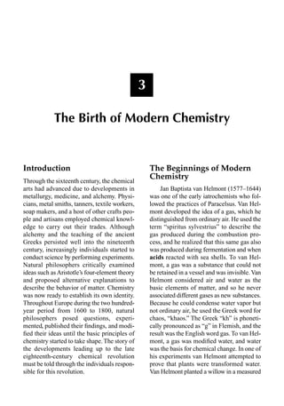 Introduction
Through the sixteenth century, the chemical
arts had advanced due to developments in
metallurgy, medicine, and alchemy. Physi-
cians, metal smiths, tanners, textile workers,
soap makers, and a host of other crafts peo-
ple and artisans employed chemical knowl-
edge to carry out their trades. Although
alchemy and the teaching of the ancient
Greeks persisted well into the nineteenth
century, increasingly individuals started to
conduct science by performing experiments.
Natural philosophers critically examined
ideas such as Aristotle’s four-element theory
and proposed alternative explanations to
describe the behavior of matter. Chemistry
was now ready to establish its own identity.
Throughout Europe during the two hundred-
year period from 1600 to 1800, natural
philosophers posed questions, experi-
mented, published their ﬁndings, and modi-
ﬁed their ideas until the basic principles of
chemistry started to take shape. The story of
the developments leading up to the late
eighteenth-century chemical revolution
must be told through the individuals respon-
sible for this revolution.
The Beginnings of Modern
Chemistry
Jan Baptista van Helmont (1577–1644)
was one of the early iatrochemists who fol-
lowed the practices of Paracelsus. Van Hel-
mont developed the idea of a gas, which he
distinguished from ordinary air. He used the
term “spiritus sylvestrius” to describe the
gas produced during the combustion pro-
cess, and he realized that this same gas also
was produced during fermentation and when
acids reacted with sea shells. To van Hel-
mont, a gas was a substance that could not
be retained in a vessel and was invisible.Van
Helmont considered air and water as the
basic elements of matter, and so he never
associated different gases as new substances.
Because he could condense water vapor but
not ordinary air, he used the Greek word for
chaos, “khaos.” The Greek “kh” is phoneti-
cally pronounced as “g” in Flemish, and the
result was the English word gas. To van Hel-
mont, a gas was modiﬁed water, and water
was the basis for chemical change. In one of
his experiments van Helmont attempted to
prove that plants were transformed water.
Van Helmont planted a willow in a measured
3
The Birth of Modern Chemistry
 