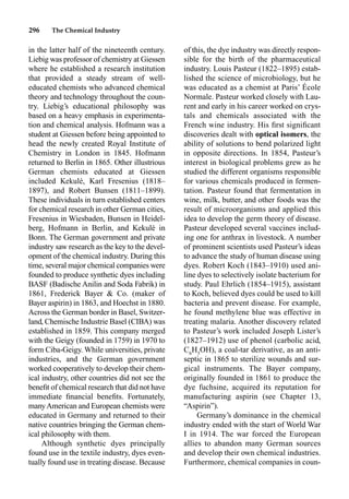 296 The Chemical Industry
of this, the dye industry was directly respon-
sible for the birth of the pharmaceutical
industry. Louis Pasteur (1822–1895) estab-
lished the science of microbiology, but he
was educated as a chemist at Paris’ École
Normale. Pasteur worked closely with Lau-
rent and early in his career worked on crys-
tals and chemicals associated with the
French wine industry. His ﬁrst signiﬁcant
discoveries dealt with optical isomers, the
ability of solutions to bend polarized light
in opposite directions. In 1854, Pasteur’s
interest in biological problems grew as he
studied the different organisms responsible
for various chemicals produced in fermen-
tation. Pasteur found that fermentation in
wine, milk, butter, and other foods was the
result of microorganisms and applied this
idea to develop the germ theory of disease.
Pasteur developed several vaccines includ-
ing one for anthrax in livestock. A number
of prominent scientists used Pasteur’s ideas
to advance the study of human disease using
dyes. Robert Koch (1843–1910) used ani-
line dyes to selectively isolate bacterium for
study. Paul Ehrlich (1854–1915), assistant
to Koch, believed dyes could be used to kill
bacteria and prevent disease. For example,
he found methylene blue was effective in
treating malaria. Another discovery related
to Pasteur’s work included Joseph Lister’s
(1827–1912) use of phenol (carbolic acid,
C6
H5
OH), a coal-tar derivative, as an anti-
septic in 1865 to sterilize wounds and sur-
gical instruments. The Bayer company,
originally founded in 1861 to produce the
dye fuchsine, acquired its reputation for
manufacturing aspirin (see Chapter 13,
“Aspirin”).
Germany’s dominance in the chemical
industry ended with the start of World War
I in 1914. The war forced the European
allies to abandon many German sources
and develop their own chemical industries.
Furthermore, chemical companies in coun-
in the latter half of the nineteenth century.
Liebig was professor of chemistry at Giessen
where he established a research institution
that provided a steady stream of well-
educated chemists who advanced chemical
theory and technology throughout the coun-
try. Liebig’s educational philosophy was
based on a heavy emphasis in experimenta-
tion and chemical analysis. Hofmann was a
student at Giessen before being appointed to
head the newly created Royal Institute of
Chemistry in London in 1845. Hofmann
returned to Berlin in 1865. Other illustrious
German chemists educated at Giessen
included Kekulé, Karl Fresenius (1818–
1897), and Robert Bunsen (1811–1899).
These individuals in turn established centers
for chemical research in other German cities,
Fresenius in Wiesbaden, Bunsen in Heidel-
berg, Hofmann in Berlin, and Kekulé in
Bonn. The German government and private
industry saw research as the key to the devel-
opment of the chemical industry. During this
time, several major chemical companies were
founded to produce synthetic dyes including
BASF (Badische Anilin and Soda Fabrik) in
1861, Frederick Bayer  Co. (maker of
Bayer aspirin) in 1863, and Hoechst in 1880.
Across the German border in Basel, Switzer-
land, Chemische Industrie Basel (CIBA) was
established in 1859. This company merged
with the Geigy (founded in 1759) in 1970 to
form Ciba-Geigy. While universities, private
industries, and the German government
worked cooperatively to develop their chem-
ical industry, other countries did not see the
beneﬁt of chemical research that did not have
immediate ﬁnancial beneﬁts. Fortunately,
manyAmerican and European chemists were
educated in Germany and returned to their
native countries bringing the German chem-
ical philosophy with them.
Although synthetic dyes principally
found use in the textile industry, dyes even-
tually found use in treating disease. Because
 