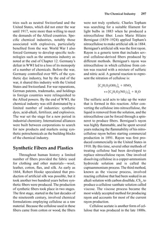 The Chemical Industry 297
were not truly synthetic. Charles Topham
was searching for a suitable ﬁlament for
light bulbs in 1883 when he produced a
nitrocellulose ﬁber. Louis Marie Hilaire
Bernigaut (1839–1924) applied Topham’s
nitrocellulose to make artiﬁcial silk in 1884.
Bernigaut’s artiﬁcial silk was the ﬁrst rayon.
Rayon is a generic term that includes sev-
eral cellulose-derived ﬁbers produced by
different methods. Bernigaut’s rayon was
nitrocellulose in which cellulose from cot-
ton was reacted with a mixture of sulfuric
and nitric acid. A general reaction to repre-
sent the nitration of cellulose is:
C6
H7
O2
(OH)3 n
 HNO3
m C6
H7
O2
(NO3
)3 n
 H2
O
The sulfuric acid acts to take up the water
that is formed in this reaction. After con-
verting the cellulose into nitrocellulose, the
liquid is removed from the solution, and the
nitrocellulose can be forced through a spin-
neret to produce ﬁbers. Bernigaut’s rayon
was highly ﬂammable, and he spent several
years reducing the ﬂammability of his nitro-
cellulose rayon before starting commercial
production in 1891. Rayon was ﬁrst pro-
duced commercially in the United States in
1910. By this time, several other methods of
treating cellulose had been developed to
replace nitrocellulose rayon. One involved
dissolving cellulose in a copper-ammonium
hydroxide solution and is called the
cupraammonium process. The third method,
known as the viscose process, involved
reacting cellulose that had been soaked in an
alkali solution with carbon disulﬁde, CS2
, to
produce a cellulose xanthate solution called
viscose. The viscose process became the
most widely accepted method for producing
rayon and accounts for most of the current
rayon production.
Cellulose acetate is another form of cel-
lulose that was produced in the late 1800s.
tries such as neutral Switzerland and the
United States, which did not enter the war
until 1917, were more than willing to meet
the demands of the Allied countries. Spe-
ciﬁc chemical industries, notably those
associated with explosives, particularly
beneﬁted from the war. World War I also
forced Germany to develop speciﬁc tech-
nologies such as the ammonia industry as
noted at the end of Chapter 12. Germany’s
defeat in WWI led to a loss of its monopoly
of a number of chemicals. Before the war,
Germany controlled over 90% of the syn-
thetic dye industry, but by the end of the
war, it shared this industry with the United
States and Switzerland. For war reparations,
German patents, trademarks, and holdings
in foreign countries were relinquished to
the Allied powers. By the end of WWI, the
chemical industry was still dominated by a
limited number of industries: synthetic
dyes, acid-alkali, fertilizer, and explosives.
The war set the stage for a new period in
industrial chemistry. International alliances
were built between corporations to search
for new products and markets using syn-
thetic petrochemicals as the building blocks
of the chemical industry.
Synthetic Fibers and Plastics
Throughout human history a limited
number of ﬁbers provided the fabric used
for clothing and other materials—wool,
leather, cotton, ﬂax, and silk. As early as
1664, Robert Hooke speculated that pro-
duction of artiﬁcial silk was possible, but it
took another two hundred years before syn-
thetic ﬁbers were produced. The production
of synthetic ﬁbers took place in two stages.
The ﬁrst stage, started in the last decades of
the nineteenth century, involved chemical
formulations employing cellulose as a raw
material. Because the cellulose used in these
ﬁbers came from cotton or wood, the ﬁbers
 