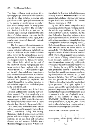 298 The Chemical Industry
ting plastic hardens into its ﬁnal shape upon
heating, whereas thermoplastics can be
repeatedly heated and reformed into various
shapes. Baekeland established the General
Bakelite Company in 1910.
By the 1920s, many companies were
producing cellulose-based synthetic materi-
als, and the stage had been set for the pro-
duction of truly synthetic materials. By this
time DuPont had diversiﬁed its interest from
gunpowder and munitions production, which
utilized large quantities of nitrocellulose, into
a comprehensive chemical company. In 1920,
DuPont started to produce rayon, and at this
time DuPont started to invest heavily in
research. In 1928, DuPont hired the Harvard
organic chemist Wallace Hume Carothers
(1896–1937), whose specialty was polymers,
to lead a team of highly trained chemists in
basic research. Carothers’ team quickly
started to develop commercially viable prod-
ucts such as the synthetic rubber neoprene in
1931. During the early 1930s the DuPont
team produced a number of different ﬁbers,
but these had speciﬁc problems such as lack-
ing heat resistance. In February 1935, a ﬁber
known in the lab as “ﬁber 66” was produced
that held promise for commercialization.
Fiber 66, also called nylon 66, was the ﬁrst
nylon produced. Like rayon, nylon is a
generic term used for a group of synthetically
produced polyamides. The “66” refers to the
number of carbon atoms in the reactants used
to produce it. In the case of nylon 66, the six
refers to six carbons in adipic acid,
HOOC(CH2
)4
COOH and six carbons in hex-
amethylenediamine, H2
N(CH2
)6
NH2
. Nylon
66 is produced when these two reactants are
combined under the proper conditions:
The basic cellulose unit contains three
hydroxyl groups. The triester cellulose triac-
etate forms when cellulose is reacted with
glacial acetic acid. Hydrolysis removes some
of the acetate groups to form a secondary
ester, which averages about 2.4 acetyl groups
per unit rather than three. The secondary
ester is then dissolved in acetone and the
solution ejected through a spinneret to form
ﬁbers. Cellulose acetate processed in this
manner is referred to as acetate rayon, but it
may be more commonly known by its trade
name Celanese.
The development of plastics accompa-
nied synthetic ﬁbers. The ﬁrst synthetic
plastic with the trade name Celluloid was
made in 1870 from a form of nitrocellulose
called pyroxylin, the same substance used to
produce the ﬁrst rayon. Celluloid was devel-
oped in part to meet the demand for expen-
sive billiard balls, which at the end of
the nineteenth century were produced from
ivory obtained from elephant tusks. John
Wesley Hyatt (1837–1920) combined pyr-
oxylin with ether and alcohol to produce a
hard substance called collodion. Hyatt’s col-
lodion, like Bernigaut’s original rayon, was
unstable and potentially explosive. He
solved this problem by adding camphor to
the collodion to produce a stable hard plas-
tic he called Celluloid.
Celluloid, like rayon, was derived from
cellulose, and therefore, was not a truly syn-
thetic material. The ﬁrst completely syn-
thetic plastic was Bakelite. This material
was produced in 1906 by the Belgian-born
(he immigrated to the United States in 1889)
chemist Leo Hendrik Baekeland (1863–
1944). Baekeland had made a small fortune
selling photographic paper to George East-
man (1854–1932). Using this money,
Baekeland studied resins produced from
phenol and formaldehyde by placing these
materials in an autoclave and subjecting
them to heat and pressure. Bakelite was a
thermosetting phenol plastic. A thermoset-
 