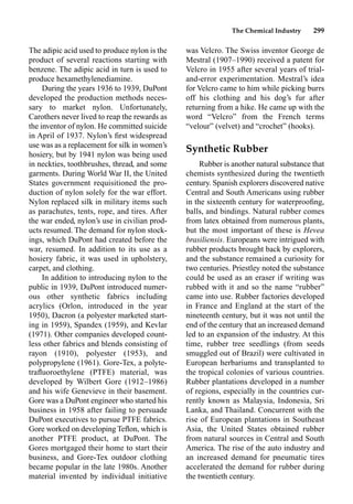 The Chemical Industry 299
was Velcro. The Swiss inventor George de
Mestral (1907–1990) received a patent for
Velcro in 1955 after several years of trial-
and-error experimentation. Mestral’s idea
for Velcro came to him while picking burrs
off his clothing and his dog’s fur after
returning from a hike. He came up with the
word “Velcro” from the French terms
“velour” (velvet) and “crochet” (hooks).
Synthetic Rubber
Rubber is another natural substance that
chemists synthesized during the twentieth
century. Spanish explorers discovered native
Central and South Americans using rubber
in the sixteenth century for waterprooﬁng,
balls, and bindings. Natural rubber comes
from latex obtained from numerous plants,
but the most important of these is Hevea
brasiliensis. Europeans were intrigued with
rubber products brought back by explorers,
and the substance remained a curiosity for
two centuries. Priestley noted the substance
could be used as an eraser if writing was
rubbed with it and so the name “rubber”
came into use. Rubber factories developed
in France and England at the start of the
nineteenth century, but it was not until the
end of the century that an increased demand
led to an expansion of the industry. At this
time, rubber tree seedlings (from seeds
smuggled out of Brazil) were cultivated in
European herbariums and transplanted to
the tropical colonies of various countries.
Rubber plantations developed in a number
of regions, especially in the countries cur-
rently known as Malaysia, Indonesia, Sri
Lanka, and Thailand. Concurrent with the
rise of European plantations in Southeast
Asia, the United States obtained rubber
from natural sources in Central and South
America. The rise of the auto industry and
an increased demand for pneumatic tires
accelerated the demand for rubber during
the twentieth century.
The adipic acid used to produce nylon is the
product of several reactions starting with
benzene. The adipic acid in turn is used to
produce hexamethylenediamine.
During the years 1936 to 1939, DuPont
developed the production methods neces-
sary to market nylon. Unfortunately,
Carothers never lived to reap the rewards as
the inventor of nylon. He committed suicide
in April of 1937. Nylon’s ﬁrst widespread
use was as a replacement for silk in women’s
hosiery, but by 1941 nylon was being used
in neckties, toothbrushes, thread, and some
garments. During World War II, the United
States government requisitioned the pro-
duction of nylon solely for the war effort.
Nylon replaced silk in military items such
as parachutes, tents, rope, and tires. After
the war ended, nylon’s use in civilian prod-
ucts resumed. The demand for nylon stock-
ings, which DuPont had created before the
war, resumed. In addition to its use as a
hosiery fabric, it was used in upholstery,
carpet, and clothing.
In addition to introducing nylon to the
public in 1939, DuPont introduced numer-
ous other synthetic fabrics including
acrylics (Orlon, introduced in the year
1950), Dacron (a polyester marketed start-
ing in 1959), Spandex (1959), and Kevlar
(1971). Other companies developed count-
less other fabrics and blends consisting of
rayon (1910), polyester (1953), and
polypropylene (1961). Gore-Tex, a polyte-
traﬂuoroethylene (PTFE) material, was
developed by Wilbert Gore (1912–1986)
and his wife Genevieve in their basement.
Gore was a DuPont engineer who started his
business in 1958 after failing to persuade
DuPont executives to pursue PTFE fabrics.
Gore worked on developing Teﬂon, which is
another PTFE product, at DuPont. The
Gores mortgaged their home to start their
business, and Gore-Tex outdoor clothing
became popular in the late 1980s. Another
material invented by individual initiative
 