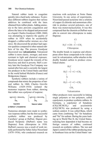 300 The Chemical Industry
reactions with acetylene at Notre Dame
University. In one series of experiments,
Nieuwland passed acetylene into a solution
of copper (l) chloride and ammonium chlo-
ride to produce several polymers, one of
these was monovinylacetylene. It was this
compound that the chemists at DuPont were
able to convert into chloroprene to make
Duprene:
The double bonds in isoprene and chloro-
prene allow these compounds to be vulcan-
ized. In vulcanization, sulfur attaches to the
doubly bonded carbon to produce cross-
linked chains:
Other producers were successful in linking
single polymers or two polymers, called
copolymers, to produce synthetic rubbers. In
Germany, a copolymer of butadiene
(CH2
CHCHCH2
) and acrylonitrile
(CH2
CHCN) was produced by using a
sodium catalyst. It was called Buna, which
came from combining “bu” for butadiene
and “Na” for sodium. During the years lead-
ing up to World War II, the United States,
realizing how dependent it had become on
foreign sources of rubber, continued
research on synthetic rubbers. The war and
Japan’s control of the rubber-producing areas
in Southeast Asia cut the United States’ nat-
Natural rubber tends to coagulate
quickly into a hard tacky substance. To pro-
duce different rubbers requires that various
additives be combined with the latex
obtained from rubber plants. Adding ammo-
nia to the latex prevents coagulation and
allows the latex to be shipped and processed
as a liquid. Charles Goodyear (1800–1860)
was attempting to improve the quality of
rubber in 1839 when he accidentally
dropped a rubber-sulfur mixture on a hot
stove. He discovered the product had supe-
rior qualities compared to other natural rub-
bers of his day. The process Goodyear
discovered was vulcanization. Vulcanized
rubber is more elastic, stronger, and more
resistant to light and chemical exposure.
Goodyear never reaped the rewards of his
discovery and died in poverty. Half a cen-
tury later the Goodyear Tire Company was
named after him and is currently the largest
tire producer in the United States and third
in the world behind Michelin (France) and
Bridgestone (Japan).
Synthetic rubbers include a variety of
compounds that mimic the properties of nat-
ural rubber. In 1860, Charles Greville
Williams (1829–1910) isolated the
monomer isoprene from rubber, showing
that rubber was a polymer of isoprene:
Numerous attempts were made to synthe-
size isoprene rubber, but the ﬁrst successful
synthetic rubber was produced by
Carothers’ group at DuPont. Dupont pro-
duced Neoprene (DuPont’s name was
Duprene) from chloroprene in 1930.
DuPont’s success was a result of work ini-
tially performed by Father Julius Nieuwland
(1878–1936), who conducted research on
H C
3
|
H C—C⳱C⳱CH
2 2
|
S
|
H C—C⳱C⳱CH
2 2
|
CH3
Vulcanization
Cl
|
H C⳱CH—C⳱CH
2 2
Chloroprene
 