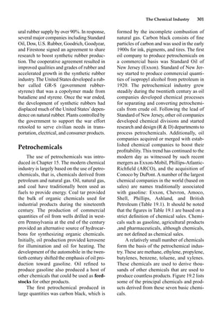 The Chemical Industry 301
formed by the incomplete combustion of
natural gas. Carbon black consists of ﬁne
particles of carbon and was used in the early
1900s for ink, pigments, and tires. The ﬁrst
oil company to produce petrochemicals on
a commercial basis was Standard Oil of
New Jersey (Exxon). Standard of New Jer-
sey started to produce commercial quanti-
ties of isopropyl alcohol from petroleum in
1920. The petrochemical industry grew
steadily during the twentieth century as oil
companies developed chemical processes
for separating and converting petrochemi-
cals from crude oil. Following the lead of
Standard of New Jersey, other oil companies
developed chemical divisions and started
research and design (R  D) departments to
process petrochemicals. Additionally, oil
companies acquired or merged with estab-
lished chemical companies to boost their
proﬁtability. This trend has continued to the
modern day as witnessed by such recent
mergers as Exxon-Mobil, Phillips-Atlantic-
Richﬁeld (ARCO), and the acquisition of
Conoco by DuPont. A number of the largest
chemical companies in the world (based on
sales) are names traditionally associated
with gasoline: Exxon, Chevron, Amoco,
Shell, Phillips, Ashland, and British
Petroleum (Table 19.1). It should be noted
that the ﬁgures in Table 19.1 are based on a
strict deﬁnition of chemical sales. Chemi-
cals such as gasoline, agricultural products
,and pharmaceuticals, although chemicals,
are not deﬁned as chemical sales.
A relatively small number of chemicals
form the basis of the petrochemical indus-
try. These are methane, ethylene, propylene,
butylenes, benzene, toluene, and xylenes.
These chemicals are used to derive thou-
sands of other chemicals that are used to
produce countless products. Figure 19.2 lists
some of the principal chemicals and prod-
ucts derived from these seven basic chemi-
cals.
ural rubber supply by over 90%. In response,
several major companies including Standard
Oil, Dow, U.S. Rubber, Goodrich, Goodyear,
and Firestone signed an agreement to share
research to boost synthetic rubber produc-
tion. The cooperative agreement resulted in
improved qualities and grades of rubber and
accelerated growth in the synthetic rubber
industry. The United States developed a rub-
ber called GR-S (government rubber-
styrene) that was a copolymer made from
butadiene and styrene. Once the war ended,
the development of synthetic rubbers had
displaced much of the United States’depen-
dence on natural rubber. Plants controlled by
the government to support the war effort
retooled to serve civilian needs in trans-
portation, electrical, and consumer products.
Petrochemicals
The use of petrochemicals was intro-
duced in Chapter 15. The modern chemical
industry is largely based on the use of petro-
chemicals, that is, chemicals derived from
petroleum and natural gas. Oil, natural gas,
and coal have traditionally been used as
fuels to provide energy. Coal tar provided
the bulk of organic chemicals used for
industrial products during the nineteenth
century. The production of commercial
quantities of oil from wells drilled in west-
ern Pennsylvania at the end of the century
provided an alternative source of hydrocar-
bons for synthesizing organic chemicals.
Initially, oil production provided kerosene
for illumination and oil for heating. The
development of the automobile in the twen-
tieth century shifted the emphasis of oil pro-
duction toward gasoline. Oil reﬁned to
produce gasoline also produced a host of
other chemicals that could be used as feed-
stocks for other products.
The ﬁrst petrochemical produced in
large quantities was carbon black, which is
 