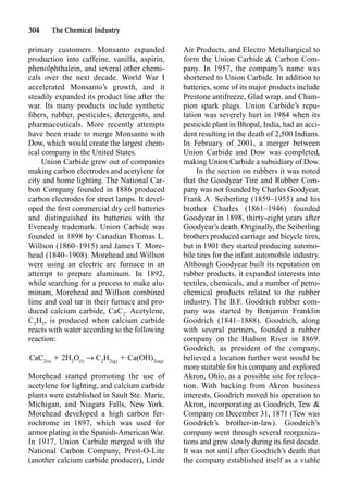 304 The Chemical Industry
Air Products, and Electro Metallurgical to
form the Union Carbide  Carbon Com-
pany. In 1957, the company’s name was
shortened to Union Carbide. In addition to
batteries, some of its major products include
Prestone antifreeze, Glad wrap, and Cham-
pion spark plugs. Union Carbide’s repu-
tation was severely hurt in 1984 when its
pesticide plant in Bhopal, India, had an acci-
dent resulting in the death of 2,500 Indians.
In February of 2001, a merger between
Union Carbide and Dow was completed,
making Union Carbide a subsidiary of Dow.
In the section on rubbers it was noted
that the Goodyear Tire and Rubber Com-
pany was not founded by Charles Goodyear.
Frank A. Seiberling (1859–1955) and his
brother Charles (1861–1946) founded
Goodyear in 1898, thirty-eight years after
Goodyear’s death. Originally, the Seiberling
brothers produced carriage and bicycle tires,
but in 1901 they started producing automo-
bile tires for the infant automobile industry.
Although Goodyear built its reputation on
rubber products, it expanded interests into
textiles, chemicals, and a number of petro-
chemical products related to the rubber
industry. The B.F. Goodrich rubber com-
pany was started by Benjamin Franklin
Goodrich (1841–1888). Goodrich, along
with several partners, founded a rubber
company on the Hudson River in 1869.
Goodrich, as president of the company,
believed a location further west would be
more suitable for his company and explored
Akron, Ohio, as a possible site for reloca-
tion. With backing from Akron business
interests, Goodrich moved his operation to
Akron, incorporating as Goodrich, Tew 
Company on December 31, 1871 (Tew was
Goodrich’s brother-in-law). Goodrich’s
company went through several reorganiza-
tions and grew slowly during its ﬁrst decade.
It was not until after Goodrich’s death that
the company established itself as a viable
primary customers. Monsanto expanded
production into caffeine, vanilla, aspirin,
phenolphthalein, and several other chemi-
cals over the next decade. World War I
accelerated Monsanto’s growth, and it
steadily expanded its product line after the
war. Its many products include synthetic
ﬁbers, rubber, pesticides, detergents, and
pharmaceuticals. More recently attempts
have been made to merge Monsanto with
Dow, which would create the largest chem-
ical company in the United States.
Union Carbide grew out of companies
making carbon electrodes and acetylene for
city and home lighting. The National Car-
bon Company founded in 1886 produced
carbon electrodes for street lamps. It devel-
oped the ﬁrst commercial dry cell batteries
and distinguished its batteries with the
Eveready trademark. Union Carbide was
founded in 1898 by Canadian Thomas L.
Willson (1860–1915) and James T. More-
head (1840–1908). Morehead and Willson
were using an electric arc furnace in an
attempt to prepare aluminum. In 1892,
while searching for a process to make alu-
minum, Morehead and Willson combined
lime and coal tar in their furnace and pro-
duced calcium carbide, CaC2
. Acetylene,
C2
H2
, is produced when calcium carbide
reacts with water according to the following
reaction:
CaC2(s)
 2H2
O(l)
p C2
H2(g)
 Ca(OH)2(aq)
Morehead started promoting the use of
acetylene for lighting, and calcium carbide
plants were established in Sault Ste. Marie,
Michigan, and Niagara Falls, New York.
Morehead developed a high carbon fer-
rochrome in 1897, which was used for
armor plating in the Spanish-American War.
In 1917, Union Carbide merged with the
National Carbon Company, Prest-O-Lite
(another calcium carbide producer), Linde
 