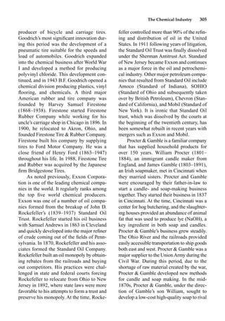 The Chemical Industry 305
producer of bicycle and carriage tires.
Goodrich’s most signiﬁcant innovation dur-
ing this period was the development of a
pneumatic tire suitable for the speeds and
load of automobiles. Goodrich expanded
into the chemical business after World War
I and developed a method for producing
polyvinyl chloride. This development con-
tinued, and in 1943 B.F. Goodrich opened a
chemical division producing plastics, vinyl
ﬂooring, and chemicals. A third major
American rubber and tire company was
founded by Harvey Samuel Firestone
(1868–1938). Firestone started Firestone
Rubber Company while working for his
uncle’s carriage shop in Chicago in 1896. In
1900, he relocated to Akron, Ohio, and
founded Firestone Tire  Rubber Company.
Firestone built his company by supplying
tires to Ford Motor Company. He was a
close friend of Henry Ford (1863–1947)
throughout his life. In 1988, Firestone Tire
and Rubber was acquired by the Japanese
ﬁrm Bridgestone Tires.
As noted previously, Exxon Corpora-
tion is one of the leading chemical compa-
nies in the world. It regularly ranks among
the top ﬁve world chemical producers.
Exxon was one of a number of oil compa-
nies formed from the breakup of John D.
Rockefeller’s (1839–1937) Standard Oil
Trust. Rockefeller started his oil business
with Samuel Andrews in 1863 in Cleveland
and quickly developed into the major reﬁner
of crude coming out of the ﬁelds of Penn-
sylvania. In 1870, Rockefeller and his asso-
ciates formed the Standard Oil Company.
Rockefeller built an oil monopoly by obtain-
ing rebates from the railroads and buying
out competitors. His practices were chal-
lenged in state and federal courts forcing
Rockefeller to relocate from Ohio to New
Jersey in 1892, where state laws were more
favorable to his attempts to form a trust and
preserve his monopoly. At the time, Rocke-
feller controlled more than 90% of the reﬁn-
ing and distribution of oil in the United
States. In 1911 following years of litigation,
the Standard Oil Trust was ﬁnally dissolved
under the Sherman Antitrust Act. Standard
of New Jersey became Exxon and continues
as a major force in the oil and petrochemi-
cal industry. Other major petroleum compa-
nies that resulted from Standard Oil include
Amoco (Standard of Indiana), SOHIO
(Standard of Ohio and subsequently taken
over by British Petroleum), Chevron (Stan-
dard of California), and Mobil (Standard of
New York). It is ironic that Standard Oil
trust, which was dissolved by the courts at
the beginning of the twentieth century, has
been somewhat rebuilt in recent years with
mergers such as Exxon and Mobil.
Procter  Gamble is a familiar company
that has supplied household products for
over 150 years. William Procter (1801–
1884), an immigrant candle maker from
England, and James Gamble (1803–1891),
an Irish soapmaker, met in Cincinnati when
they married sisters. Procter and Gamble
were encouraged by their father-in-law to
start a candle- and soap-making business
together. They started their business in 1837
in Cincinnati. At the time, Cincinnati was a
center for hog butchering, and the slaughter-
ing houses provided an abundance of animal
fat that was used to produce lye (NaOH), a
key ingredient in both soap and candles.
Procter  Gamble’s business grew steadily.
The Ohio River and the railroads provided
easily accessible transportation to ship goods
both east and west. Procter  Gamble was a
major supplier to the UnionArmy during the
Civil War. During this period, due to the
shortage of raw material created by the war,
Procter  Gamble developed new methods
for candle and soap making. In the mid-
1870s, Procter  Gamble, under the direc-
tion of Gamble’s son William, sought to
develop a low-cost high-quality soap to rival
 