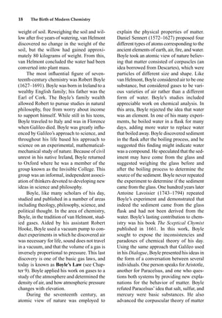 18 The Birth of Modern Chemistry
weight of soil. Reweighing the soil and wil-
low after ﬁve years of watering, van Helmont
discovered no change in the weight of the
soil, but the willow had gained approxi-
mately 80 kilograms of weight. From this,
van Helmont concluded the water had been
converted into plant mass.
The most inﬂuential ﬁgure of seven-
teenth-century chemistry was Robert Boyle
(1627–1691). Boyle was born in Ireland to a
wealthy English family; his father was the
Earl of Cork. The Boyle’s family wealth
allowed Robert to pursue studies in natural
philosophy, free from worry about income
to support himself. While still in his teens,
Boyle traveled to Italy and was in Florence
when Galileo died. Boyle was greatly inﬂu-
enced by Galileo’s approach to science, and
throughout his life based his approach to
science on an experimental, mathematical-
mechanical study of nature. Because of civil
unrest in his native Ireland, Boyle returned
to Oxford where he was a member of the
group known as the Invisible College. This
group was an informal, independent associ-
ation of thinkers devoted to developing new
ideas in science and philosophy.
Boyle, like many scholars of his day,
studied and published in a number of areas
including theology, philosophy, science, and
political thought. In the area of chemistry,
Boyle, in the tradition of van Helmont, stud-
ied gases. Aided by his assistant Robert
Hooke, Boyle used a vacuum pump to con-
duct experiments in which he discovered air
was necessary for life, sound does not travel
in a vacuum, and that the volume of a gas is
inversely proportional to pressure. This last
discovery is one of the basic gas laws, and
today is known as Boyle’s Law (see Chap-
ter 9). Boyle applied his work on gases to a
study of the atmosphere and determined the
density of air, and how atmospheric pressure
changes with elevation.
During the seventeenth century, an
atomic view of nature was employed to
explain the physical properties of matter.
Daniel Sennert (1572–1627) proposed four
different types of atoms corresponding to the
ancient elements of earth, air, ﬁre, and water.
Boyle took an atomic view of nature believ-
ing that matter consisted of corpuscles (an
idea borrowed from Descartes), which were
particles of different size and shape. Like
van Helmont, Boyle considered air to be one
substance, but considered gases to be vari-
ous varieties of air rather than a different
form of water. Boyle’s studies included
appreciable work on chemical analysis. In
this area, Boyle rejected the idea that water
was an element. In one of his many experi-
ments, he boiled water in a ﬂask for many
days, adding more water to replace water
that boiled away. Boyle discovered sediment
in the ﬂask after the boiling process, and he
suggested this ﬁnding might indicate water
was a compound. He speculated that the sed-
iment may have come from the glass and
suggested weighing the glass before and
after the boiling process to determine the
source of the sediment. Boyle never repeated
the experiment to determine if the sediment
came from the glass. One hundred years later
Antoine Lavoisier (1743–1794) repeated
Boyle’s experiment and demonstrated that
indeed the sediment came from the glass
ﬂask and had not been derived from the
water. Boyle’s lasting contribution to chem-
istry was his book The Sceptical Chymist
published in 1661. In this work, Boyle
sought to expose the inconsistencies and
paradoxes of chemical theory of his day.
Using the same approach that Galileo used
in his Dialogue, Boyle presented his ideas in
the form of a conversation between several
individuals. One person speaks forAristotle,
another for Paracelsus, and one who ques-
tions both systems by providing new expla-
nations for the behavior of matter. Boyle
refuted Paracelsus’ idea that salt, sulfur, and
mercury were basic substances. He also
advanced the corpuscular theory of matter
 