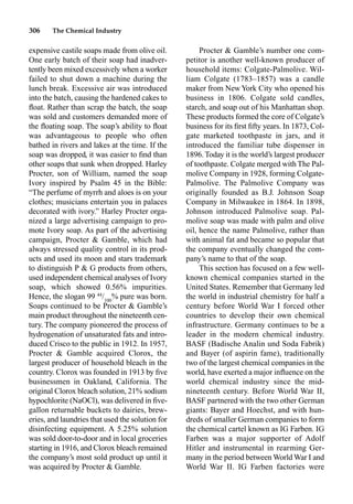 306 The Chemical Industry
expensive castile soaps made from olive oil.
One early batch of their soap had inadver-
tently been mixed excessively when a worker
failed to shut down a machine during the
lunch break. Excessive air was introduced
into the batch, causing the hardened cakes to
ﬂoat. Rather than scrap the batch, the soap
was sold and customers demanded more of
the ﬂoating soap. The soap’s ability to ﬂoat
was advantageous to people who often
bathed in rivers and lakes at the time. If the
soap was dropped, it was easier to ﬁnd than
other soaps that sunk when dropped. Harley
Procter, son of William, named the soap
Ivory inspired by Psalm 45 in the Bible:
“The perfume of myrrh and aloes is on your
clothes; musicians entertain you in palaces
decorated with ivory.” Harley Procter orga-
nized a large advertising campaign to pro-
mote Ivory soap. As part of the advertising
campaign, Procter  Gamble, which had
always stressed quality control in its prod-
ucts and used its moon and stars trademark
to distinguish P  G products from others,
used independent chemical analyses of Ivory
soap, which showed 0.56% impurities.
Hence, the slogan 99 44
/100
% pure was born.
Soaps continued to be Procter  Gamble’s
main product throughout the nineteenth cen-
tury. The company pioneered the process of
hydrogenation of unsaturated fats and intro-
duced Crisco to the public in 1912. In 1957,
Procter  Gamble acquired Clorox, the
largest producer of household bleach in the
country. Clorox was founded in 1913 by ﬁve
businessmen in Oakland, California. The
original Clorox bleach solution, 21% sodium
hypochlorite (NaOCl), was delivered in ﬁve-
gallon returnable buckets to dairies, brew-
eries, and laundries that used the solution for
disinfecting equipment. A 5.25% solution
was sold door-to-door and in local groceries
starting in 1916, and Clorox bleach remained
the company’s most sold product up until it
was acquired by Procter  Gamble.
Procter  Gamble’s number one com-
petitor is another well-known producer of
household items: Colgate-Palmolive. Wil-
liam Colgate (1783–1857) was a candle
maker from New York City who opened his
business in 1806. Colgate sold candles,
starch, and soap out of his Manhattan shop.
These products formed the core of Colgate’s
business for its ﬁrst ﬁfty years. In 1873, Col-
gate marketed toothpaste in jars, and it
introduced the familiar tube dispenser in
1896. Today it is the world’s largest producer
of toothpaste. Colgate merged with The Pal-
molive Company in 1928, forming Colgate-
Palmolive. The Palmolive Company was
originally founded as B.J. Johnson Soap
Company in Milwaukee in 1864. In 1898,
Johnson introduced Palmolive soap. Pal-
molive soap was made with palm and olive
oil, hence the name Palmolive, rather than
with animal fat and became so popular that
the company eventually changed the com-
pany’s name to that of the soap.
This section has focused on a few well-
known chemical companies started in the
United States. Remember that Germany led
the world in industrial chemistry for half a
century before World War I forced other
countries to develop their own chemical
infrastructure. Germany continues to be a
leader in the modern chemical industry.
BASF (Badische Analin und Soda Fabrik)
and Bayer (of aspirin fame), traditionally
two of the largest chemical companies in the
world, have exerted a major inﬂuence on the
world chemical industry since the mid-
nineteenth century. Before World War II,
BASF partnered with the two other German
giants: Bayer and Hoechst, and with hun-
dreds of smaller German companies to form
the chemical cartel known as IG Farben. IG
Farben was a major supporter of Adolf
Hitler and instrumental in rearming Ger-
many in the period between World War I and
World War II. IG Farben factories were
 