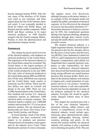 The Chemical Industry 307
heavily damaged during WWII. After the
war, many of the directors of IG Farben
were tried as war criminals, and allies
argued about the fate of the German chem-
ical cartel. It was eventually decided to
break IG Farben into BASF, Bayer, and
Hoechst and nine smaller companies. While
BASF and Bayer continue to be major
chemical producers, in 1998 Hoechst
merged with the French company Rhône-
Poulenc to form the pharmaceutical and
agrochemical company Aventis.
Summary
This chapter has given a brief overview
of the chemical industry, with emphasis on
chemical production in the United States.
The importance of the chemical industry in
the United States cannot be overstated. The
United States is the largest producer of
chemicals in the world, accounting for 27%
of the world’s production in the year 2000.
The total value of chemicals produced in
the United States during 2000 was $460 bil-
lion. Of this total, $80 billion was exported
and the United States’ trade surplus in
chemicals was $6.3 billion. Thirty-one bil-
lion dollars was spent on research and
design in the year 2000. There are over
12,000 chemical plants in the United States.
One hundred and seventy U.S. chemical
companies operate an additional 3,000
chemical plants in foreign countries. The
chemical industry employs over 1,000,000
workers and accounts for 1.2% of our gross
domestic product. The top chemical pro-
ducing states are Texas, New Jersey, Loui-
siana, North Carolina, and Illinois.
In recent decades, much of the chemi-
cal industry has been scrutinized with
respect to its products and practices.
National stories on hazardous wastes gener-
ated by the industry (Love Canal, Times
Beach) paint a picture of a toxic cornucopia.
The popular movie Erin Brockovich,
although focusing on the power industry, is
an example of how the popular media can
simplify the public’s perception of chemical
exposure. In Erin Brockovich the chemical
of concern was hexavalent chromium, Cr6
.
Hexavalent chromium is listed as a carcino-
gen by EPA, but complicated questions
dealing with exposure (drinking, inhalation,
absorption through skin), toxicity levels,
and speciﬁc health effects were lost in Hol-
lywood’s version.
The modern chemical industry is a
highly regulated industry. National legisla-
tion passed in the last few decades such as
the Resource Conservation and Recovery
Act (RCRA), Toxic Substances Control Act
(TSCA), and Comprehensive Environment
Response, Compensation, and Liability Act
(Superfund) have required chemical com-
panies to take responsibility for their
wastes. Furthermore, chemical industries
have discovered that minimizing waste and
being energy-efficient are sound business
practices that increase proﬁts. While acci-
dents in the chemical industry will continue
to happen and a small proportion of com-
panies will try to “cut corners,” overall the
chemical industry is safe and responsible.
Society has become dependent on many of
the products marketed by the chemical
industry. Everyday life would be signiﬁ-
cantly changed without many of these
products.
This chapter has touched upon only a
few of the core chemical industries:
petroleum reﬁning, rubber, plastics, and
textiles. A comprehensive review of the
chemical industry would include agro-
chemicals, glass, pharmaceuticals, paper,
metals, photography, brewing, cement,
ceramics, printing, and paints. As the
twenty-ﬁrst century unfolds, the chemical
industry will continue to play a dominant
role in dictating our quality of life. The core
 