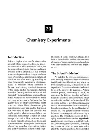 Introduction
Science begins with careful observation
using all of our senses. Most people associ-
ate observation with the sense of vision, but
the senses of smell, taste, hearing, and touch
are also used to observe. All ﬁve of these
senses are important in working with chem-
icals. Observations accompanying chemical
reactions are often made by smelling an
odor. For example, a distinctive odor is pro-
duced in reactions where ammonia is
formed. Inadvertently coming into contact
with a strong acid or base causes a burning
sensation. One way to characterize acids and
bases is by taste; acids taste sour and bases
bitter. Nearly all of our observations made
every day are accepted at face value, but fre-
quently there are observations that do not ﬁt
our expectations. These observations gain
our attention. Many are quickly dismissed,
but some tend to peak our curiosity. We
might question whether we can believe our
senses and then attempt to verify an initial
strange observation. If we trust our senses,
we might begin to ask questions to explain
our observations. Many paths can be taken
when trying to explain observations, but the
one used by scientists is termed the scien-
tiﬁc method. In this chapter, we take a brief
look at the scientiﬁc method, discuss some
elements of experimentation, and conclude
with a few chemistry activities and experi-
ments.
The Scientiﬁc Method
As stated in the previous section, ques-
tions naturally arise from observations made
in daily activities. Questions may also arise
from something read, a discussion, or an
experience. There are various methods used
to seek the answers to questions. Asking
another person, consulting a book, or
searching the Internet is often sufficient.
Scientiﬁc questions are questions to which
the scientiﬁc method can be employed. The
scientiﬁc method is a systematic procedure
used to answer questions in order to develop
logical explanations for the world (universe)
around us. The general scientiﬁc method
follows a common pattern for answering a
question. The procedure consists of devel-
oping a question into a testable hypothesis,
developing an experiment to test the hypoth-
esis, performing the experiment, and using
the results to come to some conclusion
about the original question. As described in
20
Chemistry Experiments
 