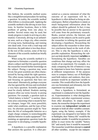 310 Chemistry Experiments
this fashion, the scientiﬁc method seems
like a straightforward procedure for tackling
a question. In reality, the scientiﬁc method
often follows a circuitous path.Applying the
scientiﬁc method is like driving in new loca-
tions. In familiar locations, there is little
problem of getting from one place to
another. Several routes may be used, but
steady progress is made in arriving at a des-
tination. Conversely, driving in an unfamil-
iar area, such as a large city, often consists
of wrong turns, backtracking, and running
into dead ends. Even with a road map and
directions, the path taken is less than direct.
In the rest of this section, some of the key
elements of the scientiﬁc method are brieﬂy
discussed.
When using the scientiﬁc method it is
important to formulate a scientiﬁc question
about a subject and that this question points
the researcher toward further knowledge on
the subject. Posing a question may seem
trivial, but great scientists are often charac-
terized by having asked the right question.
This often means looking past the obvious
and focusing on questions that have not
been asked. Alternatively, perhaps everyone
else has ignored the obvious and overlooked
a very basic question. Scientiﬁc questions
must be clearly deﬁned. Students starting
projects often use terms loosely in posing
questions. For example, a question such as
“which battery is better?” is unclear. Ques-
tions arise concerning what is meant by bet-
ter (cheaper, longer life, more powerful),
under what conditions, and the type of bat-
tery. An alternate question might be “how
does the life of rechargeable batteries on a
single charge compare to nonrechargeable
alkaline batteries in audio equipment?” For-
mulating an appropriate question leads the
researcher to developing a testable hypoth-
esis.
A hypothesis is a possible explanation
that answers the question. It is often pre-
sented as a concise statement of what the
outcome of an experiment will be. A
hypothesis is often deﬁned as being an edu-
cated guess. Before a hypothesis is stated, as
much background information about the
subject should be gathered. In fact, it may
be possible that an answer to the question
will come from the preliminary research.
Books, journal articles, the Internet, and
experts on the subjects can be used to guide
the researcher in reﬁning the question and
developing a hypothesis. Researching the
subject allows the researcher to draw tenta-
tive conclusions based on the work of oth-
ers. This is why the hypothesis is only a
possible explanation. Researching the sub-
ject can help identify important variables in
formulating the hypothesis. Variables are
conditions that change and may affect the
results of an experiment. For example, in a
study comparing the life of batteries it may
be important to know how batteries operate
at different temperatures. If the purpose
were to compare battery use of ﬂashlights
used both indoors and outdoors, then tem-
perature would be an important variable to
consider. This would affect how the hypoth-
esis was formulated, and ultimately, how the
experiment was designed.
Once a hypothesis is formulated, an
experiment is conducted to test the hypothe-
sis. Experimentation is what distinguishes
chemistry, and other experimental science,
from other disciplines. In simple experi-
ments, the researcher designs the experiment
to examine one independent variable and
attempts to hold all other variables constant.
Again, using the battery example, if the
experiment was designed to test battery life
in ﬂashlights, then “battery life” would be the
dependent variable. It would be im-portant to
deﬁne in exact terms the variable “battery
life” and exactly how it would be measured.
The researcher would then attempt to control
all other variables, except for one indepen-
 