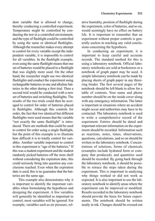 Chemistry Experiments 311
dent variable that is allowed to change,
thereby conducting a controlled experiment.
Temperature might be controlled by con-
ducting the test in a controlled environment,
and the type of ﬂashlight could be controlled
by using the same or identical ﬂashlights.
Although the researcher makes every attempt
to control for every variable except the inde-
pendent variable, it is impossible to control
for all variables. In the ﬂashlight example,
even using the same ﬂashlight means that one
set of batteries would be placed in a ﬂashlight
that was slightly more used. On the other
hand, the researcher might use two identical
ﬂashlights and conduct the experiment using
rechargeable batteries in one and alkaline bat-
teries in the other during a ﬁrst trial. Then a
second trial would be conducted with a new
set of batteries and switching ﬂashlights.The
results of the two trials could then be aver-
aged to control for order of batteries placed
in ﬂashlights. Although this controls for
order, the fact that two identical but different
ﬂashlights were used means that the variable
“not exactly the same ﬂashlight” is intro-
duced. There are methods that could be used
to control for order using a single ﬂashlight,
but the point of this example is to illustrate
how difficult it is to totally control for vari-
ables. Another variable important to control
in this experiment is “age of the batteries.” If
this was a student experiment and the student
randomly picked batteries off the store shelf
without considering the expiration date, this
could seriously bring into question any con-
clusions reached. Even when the expiration
date is used, this is no guarantee that the bat-
teries are the same age.
This example also demonstrates why it
is important to identify the important vari-
ables when formulating the hypothesis and
designing the experiment. A few variables
will generally be identiﬁed as important to
control; most variables will be ignored. For
example, variables such as air pressure, rel-
ative humidity, position of ﬂashlight during
the experiment, color of batteries, and so on,
would seemingly have no effect on battery
life. It is important to remember that an
experiment without proper controls is gen-
erally useless in reaching any valid conclu-
sions concerning the hypothesis.
In conducting an experiment, it is
important to keep careful and accurate
records. The standard method for this is
using a laboratory notebook. Official labo-
ratory notebooks are sold at bookstores or a
notebook of graph paper may be used. A
simple laboratory notebook can be made by
placing sheets of graph paper in any three-
ring binder. The ﬁrst several pages of the
notebook should be left blank to allow for a
table of contents. Your name and phone
number should be on the inside cover along
with any emergency information. The latter
is important in situations where an accident
might occur and authorities may have to be
contacted. The laboratory notebook is used
to write a comprehensive record of the
experiment. Entries should be dated and
important relevant information on the exper-
iment should be recorded. Information such
as reactions, notes, times, observations,
questions, calculations, and so on should be
written in the laboratory notebook. Concen-
trations of solutions, forms of chemicals
(examples include hydrated form or com-
pany that produced), and quantities used
should be recorded. By going back through
the laboratory notebook, it should be possi-
ble to retrace the steps taken during the
experiment. This is important in analyzing
why things worked or did not work as
expected. It is also important to use the lab-
oratory notebook to identify areas where the
experiment can be improved or modiﬁed.
Results recorded in the laboratory notebook
should provide the basis for future experi-
ments. The notebook should be written
neatly in ink. Changes should be crossed out
 