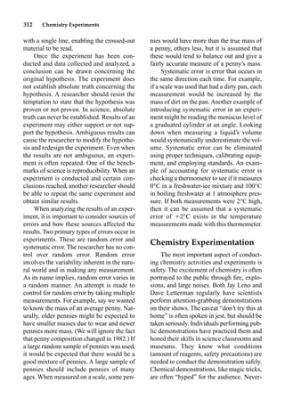 312 Chemistry Experiments
with a single line, enabling the crossed-out
material to be read.
Once the experiment has been con-
ducted and data collected and analyzed, a
conclusion can be drawn concerning the
original hypothesis. The experiment does
not establish absolute truth concerning the
hypothesis. A researcher should resist the
temptation to state that the hypothesis was
proven or not proven. In science, absolute
truth can never be established. Results of an
experiment may either support or not sup-
port the hypothesis. Ambiguous results can
cause the researcher to modify the hypothe-
sis and redesign the experiment. Even when
the results are not ambiguous, an experi-
ment is often repeated. One of the bench-
marks of science is reproducibility. When an
experiment is conducted and certain con-
clusions reached, another researcher should
be able to repeat the same experiment and
obtain similar results.
When analyzing the results of an exper-
iment, it is important to consider sources of
errors and how these sources affected the
results. Two primary types of errors occur in
experiments. These are random error and
systematic error. The researcher has no con-
trol over random error. Random error
involves the variability inherent in the natu-
ral world and in making any measurement.
As its name implies, random error varies in
a random manner. An attempt is made to
control for random error by taking multiple
measurements. For example, say we wanted
to know the mass of an average penny. Nat-
urally, older pennies might be expected to
have smaller masses due to wear and newer
pennies more mass. (We will ignore the fact
that penny composition changed in 1982.) If
a large random sample of pennies was used,
it would be expected that there would be a
good mixture of pennies. A large sample of
pennies should include pennies of many
ages. When measured on a scale, some pen-
nies would have more than the true mass of
a penny, others less, but it is assumed that
these would tend to balance out and give a
fairly accurate measure of a penny’s mass.
Systematic error is error that occurs in
the same direction each time. For example,
if a scale was used that had a dirty pan, each
measurement would be increased by the
mass of dirt on the pan. Another example of
introducing systematic error in an experi-
ment might be reading the meniscus level of
a graduated cylinder at an angle. Looking
down when measuring a liquid’s volume
would systematically underestimate the vol-
ume. Systematic error can be eliminated
using proper techniques, calibrating equip-
ment, and employing standards. An exam-
ple of accounting for systematic error is
checking a thermometer to see if it measures
0°C in a freshwater-ice mixture and 100°C
in boiling freshwater at 1 atmosphere pres-
sure. If both measurements were 2°C high,
then it can be assumed that a systematic
error of 2°C exists in the temperature
measurements made with this thermometer.
Chemistry Experimentation
The most important aspect of conduct-
ing chemistry activities and experiments is
safety. The excitement of chemistry is often
portrayed to the public through ﬁre, explo-
sions, and large noises. Both Jay Leno and
Dave Letterman regularly have scientists
perform attention-grabbing demonstrations
on their shows. The caveat “don’t try this at
home” is often spoken in jest, but should be
taken seriously. Individuals performing pub-
lic demonstrations have practiced them and
honed their skills in science classrooms and
museums. They know what conditions
(amount of reagents, safety precautions) are
needed to conduct the demonstration safely.
Chemical demonstrations, like magic tricks,
are often “hyped” for the audience. Never-
 